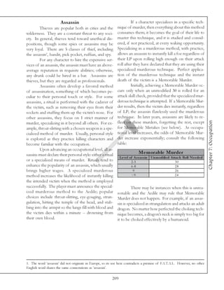 Assassin                                       If a character specializes in a specific tech-
         Thieves are popular both in cities and the          nique of murder, then everything about this method
wilderness. They are a constant threat to any soci-          consumes them; it becomes the goal of their life to
ety. In general, thieves tend toward unethical dis-          master this technique, and it is studied and consid-
positions, though some spies or assassins may be             ered, if not practiced, at every waking opportunity.
very loyal. There are 5 classes of thief, including          Specializing in a murderous method, with practice,
the assassin1, bandit, pick pocket, ruffian, and spy.        allows an assassin to instantly kill a foe regardless of
         For any character to hire the expensive ser-        their LP upon rolling high enough on their attack
vices of an assassin, the assassin must have an above-       roll after they have declared that they are using their
average reputation in requisite abilities; otherwise,        specialized murderous technique. Perfect applica-
any drunk could be hired in a bar. Assassins are             tion of the murderous technique and the instant
thieves, but they are regarded as professionals.             death of the victim is a Memorable Murder.
         Assassins often develop a favored method                     Initially, achieving a Memorable Murder oc-
of assassination, something of which becomes pe-             curs only when an unmodified 30 is rolled for an
culiar to their personal touch or style. For some            attack skill check, provided that the specialized mur-
assassins, a ritual is performed with the cadaver of         derous technique is attempted. If a Memorable Mur-
the victim, such as removing their eyes from their           der results, then the victim dies instantly, regardless
sockets and stuffing them up the victim’s nose. For          of LP; the assassin flawlessly used the murderous
other assassins, they focus on 1 strict manner of            technique. In later years, assassins are likely to re-




                                                                                                                                 Chapter 7: Occupation
murder, specializing in it beyond all others. For ex-        flect on these murders, forgetting the rest, except
ample, throat-slitting with a chosen weapon is a spe-        for Memorable Mistakes (see below). As occupa-
cialized method of murder. Usually, personal style           tional level increases, the odds of Memorable Mur-
is explored as they practice killing characters and          der increase exponentially; consult the following
become familiar with the occupation.                         table:
         Upon advancing an occupational level, all as-
sassins must declare their personal style: either a ritual                    Me m orable Murde r
                                                                Le ve l of A s s as s in Unm odifie d A ttac k Roll N e e de d
or a specialized means of murder. Rituals tend to                        2 -5                             30
enhance the popularity of an assassin, which usually                     6 -8                             28
brings higher wages. A specialized murderous                              9                               26
method increases the likelihood of instantly killing                     >9                              24
the intended victim when the method is employed
successfully. The player must announce the special-                   There may be instances when this is unrea-
ized murderous method to the Aedile; popular                 sonable and the Aedile may rule that Memorable
choices include throat-slitting, eye-gouging, stran-         Murder does not happen. For example, if an assas-
gulation, hitting the temple of the head, and stab-          sin is specialized in strangulation and attacks an adult
bing into the armpit so the lungs fill with blood and        dragon. No matter how perfected the choking tech-
the victim dies within a minute -- drowning from             nique becomes, a dragon’s neck is simply too big for
their own blood.                                             it to be choked effectively by a humanoid.




1. The word ‘assassin’ did not originate in Europe, so its use here contradicts a premise of F.A.T.A.L. However, no other
English word shares the same connotations as ‘assassin’.

                                                          209
 