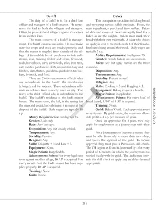 Bailiff                                                    Baker
         The duty of a bailiff is to be a chief law                  This occupation specializes in baking bread
officer and manager of a lord’s manor. He repre-            and preparing various edible products. Flour, the
sents the lord to both the villagers and strangers.         main ingredient, is purchased from millers. Prices
Often, he protects local villagers against characters       of different loaves of bread are legally fixed for a
from another lord.                                          baker, as are the weights. Bakers must mark their
         The main concern of a bailiff is manage-           bread with their own trademark. A baker who cheats
ment. The bailiff can read and write. He must make          on quality is sent to the stocks with 1 of their fraudu-
sure that crops and stock are tended properly, and          lent loaves hung around their neck. Daily wages are
that the manor is supplied from outside of the vil-         typically 7 s.p.
lage. A formidable list of purchases include mill-                   Ability Requirements: Intelligence 75.
stones, iron, building timber and stone, firewood,                   Gender: Female bakers are uncommon.
nails, horseshoes, carts, cartwheels, axles, iron tires,             Race: Any but ogre, human are the most
salt, candles, parchment, cloth, utensils for dairy and     common.
kitchen, slate, thatch, quicklime, quicksilver, tar, bas-            Disposition: Any.
kets, livestock, and food.                                           Temperament: Any.
         There are 2 other uncommon officials who                    Sociality: Peasant or serf.
are subordinate to the bailiff: the macebearer                       Religion: Any.
(claviger) and the serjeant. These subordinate offi-                 Skills: Cooking + 5 and Haggling + 3.




                                                                                                                       Chapter 7: Occupation
cials are soldiers from a nearby town or city. The                   Equipment: Baking requires a hearth.
reeve is the chief official who is subordinate to the                Magic Points: Inapplicable.
bailiff. The bailiff ’s residence is the lord’s manor                Advancement Points: For every loaf of
house. The main room, the hall, is the setting for          bread baked, 1/10th of 1 AP is acquired.
the manorial court, but otherwise it remains at the                  Training: None.
disposal of the bailiff. Daily wages are typically 10                Guild: Bakers’ Guild. Each apprentice must
s.p.                                                        serve 4 years. By guild statute, the maximum allow-
         Ability Requirements: Intelligence 85.             able profit is 4 s.p. per measure of grain.
         Gender: Male only.                                          Once an apprentice for 4 years, they may
         Race: Any but ogre.                                apply for employment as a journeyman with their
         Disposition: Any, but usually ethical.             guild.
         Temperament: Any.                                           For a journeyman to become a master, they
         Sociality: Peasant.                                must be able financially to open their own shop,
         Religion: Any.                                     and receive the approval of the guild. To receive
         Skills: Etiquette + 3 and Law + 3.                 approval, they must pass a Persuasion skill check.
         Equipment: None.                                   The TH begins at 30 and is decreased by 1 for every
         Magic Points: Inapplicable.                        period of 6 months in which the journeyman has
         Advancement Points: For every legal case           worked locally with the guild. The Aedile may over-
won against another village, 10 AP is acquired. For         rule this skill check or apply any modifier deemed
every month that the lord’s manor has been sup-             appropriate.
plied properly, 10 AP is acquired.
         Training: None.
         Guild: None.




                                                        211
 