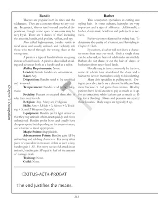 Bandit                                                    Barber
                                Thieves are popular both in cities and the                  This occupation specializes in cutting and
                        wilderness. They are a constant threat to any soci-        styling hair. In some cultures, hairstyles are very
                        ety. In general, thieves tend toward unethical dis-        important and a sign of affluence. Additionally, a
                        positions, though some spies or assassins may be           barber shaves male facial hair and pulls teeth as ser-
                        very loyal. There are 5 classes of thief, including        vices.
                        the assassin, bandit, pick pocket, ruffian, and spy.                Barbers are most famous for styling hair. To
                                Also called highwaymen, bandits reside in          determine the quality of a haircut, see Hairstyling in
                        rural areas and usually ambush and violently rob           Chapter 8: Skills.
                        those who travel through the wrong place at the                     By custom, a barber will not shave a charac-
                        wrong time.                                                ter more than once per week. Only a rough shave
                                A pirate is a type of bandit who is sea-going      can be achieved, so faces of adult males are stubbly.
                        instead of land-based. A pirate is also skilled at sail-   Barbers do not shave or cut the hair of slaves or
                        ing and advances both as a bandit and as a sailor.         barbarians from uncivilized lands.
                                Ability Requirements: None.                                 Bloodletting is done commonly by barbers,
                                Gender: Female bandits are uncommon.               some of whom have abandoned the shave and a
                                Race: Any.                                         haircut to devote themselves solely to bloodletting.
                                Disposition: Bandits tend to be unethical                   Many also specialize in pulling teeth. Ow-
                        and immoral.                                               ing to poor diet, teeth are a chronic health problem,
Chapter 7: Occupation




                                Temperament: Bandits tend to be phleg-             more because of bad gums than cavities. Wealthy
                        matic.                                                     patients have been known to pay as much as 5 s.p.
                                Sociality: Peasant or escaped slave; this is       for an extraction, while barbers get as much as 15
                        why they need to rob.                                      s.p. for a bleeding. Slaves and peasants are spared
                                Religion: Any. Many are irreligious.               these luxuries. Daily wages are typically 8 s.p.
                                Skills: Aim + 3, Hide + 3, Silence + 3, Track-
                        ing + 5, and 2 Weapons (Specific).
                                Equipment: Bandits prefer light armor so
                        that they may ambush others, react quickly, and move
                        unhindered. Bandits prefer bows and usually have
                        cheap weapons, but depending on the circumstances,
                        use whatever is most appropriate.
                                Magic Points: Inapplicable.
                                Advancement Points: Bandits gain AP by
                        ambushing and robbing characters. For every silver
                        piece or equivalent in treasure stolen in such a way,
                        bandits gain 1 AP. For every successful attack in an
                        ambush, bandits gain AP equal to half of the amount
                        of damage dealt.
                                Training: None.
                                Guild: None.



                               EXITUS.ACTA.PROBAT

                          The end justifies the means.

                                                                               212
 