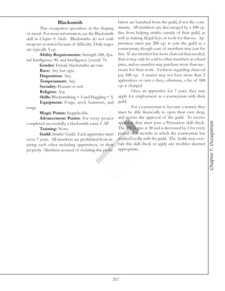 Blacksmith                         bition are banished from the guild, if not the com-
         This occupation specializes in the shaping munity. All members are discouraged by a 100 s.p.
of metal. For more information, see the Blacksmith fine from helping smiths outside of their guild, as
skill in Chapter 8: Skills. Blacksmiths do not craft well as making illegal keys or tools for thieves. Ap-
weapons or armor because of difficulty. Daily wages prentices must pay 200 s.p. to join the guild as a
are typically 5 s.p.                                 journeyman, though sons of members may join for
         Ability Requirements: Strength 100, Spa- free. If any member has more charcoal than needed,
tial Intelligence 90, and Intelligence (overal) 75.  then it may only be sold to other members at a fixed
         Gender: Female blacksmiths are rare.        price, and no member may purchase more than nec-
         Race: Any but ogre.                         essary for their work. Violators regarding charcoal
         Disposition: Any.                           pay 100 s.p. A master may not have more than 2
         Temperament: Any.                           apprentices or own a slave; otherwise, a fee of 100
         Sociality: Peasant or serf.                 s.p. is charged.
         Religion: Any.                                       Once an apprentice for 7 years, they may
         Skills: Blacksmithing + 5 and Haggling + 3. apply for employment as a journeyman with their
         Equipment: Forge, anvil, hammers, and guild.
tongs.                                                        For a journeyman to become a master, they
         Magic Points: Inapplicable.                 must be able financially to open their own shop,
         Advancement Points: For every project and receive the approval of the guild. To receive




                                                                                                             Chapter 7: Occupation
completed successfully, a blacksmith earns 1 AP.     approval, they must pass a Persuasion skill check.
         Training: None.                             The TH begins at 30 and is decreased by 1 for every
         Guild: Smiths’ Guild. Each apprentice must period of 6 months in which the journeyman has
serve 7 years. All members are prohibited from in- worked locally with the guild. The Aedile may over-
juring each other including apprentices, or their rule this skill check or apply any modifier deemed
property. Members accused of violating this prohi- appropriate.




                                                   217
 