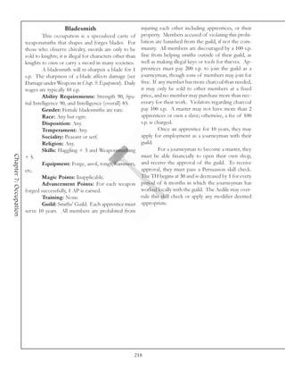Bladesmith                             injuring each other including apprentices, or their
                                 This occupation is a specialized caste of property. Members accused of violating this prohi-
                        weaponsmiths that shapes and forges blades. For bition are banished from the guild, if not the com-
                        those who observe chivalry, swords are only to be munity. All members are discouraged by a 100 s.p.
                        sold to knights; it is illegal for characters other than fine from helping smiths outside of their guild, as
                        knights to own or carry a sword in many societies. well as making illegal keys or tools for thieves. Ap-
                                 A bladesmith will re-sharpen a blade for 1 prentices must pay 200 s.p. to join the guild as a
                        s.p. The sharpness of a blade affects damage (see journeyman, though sons of members may join for
                        Damage under Weapons in Chap. 9: Equipment). Daily free. If any member has more charcoal than needed,
                        wages are typically 10 s.p.                              it may only be sold to other members at a fixed
                                 Ability Requirements: Strength 90, Spa- price, and no member may purchase more than nec-
                        tial Intelligence 90, and Intelligence (overall) 85.     essary for their work. Violators regarding charcoal
                                 Gender: Female bladesmiths are rare.            pay 100 s.p. A master may not have more than 2
                                 Race: Any but ogre.                             apprentices or own a slave; otherwise, a fee of 100
                                 Disposition: Any.                               s.p. is charged.
                                 Temperament: Any.                                        Once an apprentice for 10 years, they may
                                 Sociality: Peasant or serf.                     apply for employment as a journeyman with their
                                 Religion: Any.                                  guild.
                                 Skills: Haggling + 3 and Weaponsmithing                  For a journeyman to become a master, they
Chapter 7: Occupation




                        + 5.                                                     must be able financially to open their own shop,
                                 Equipment: Forge, anvil, tongs, hammers, and receive the approval of the guild. To receive
                        etc.                                                     approval, they must pass a Persuasion skill check.
                                 Magic Points: Inapplicable.                     The TH begins at 30 and is decreased by 1 for every
                                 Advancement Points: For each weapon period of 6 months in which the journeyman has
                        forged successfully, 1 AP is earned.                     worked locally with the guild. The Aedile may over-
                                 Training: None.                                 rule this skill check or apply any modifier deemed
                                 Guild: Smiths’ Guild. Each apprentice must appropriate.
                        serve 10 years. All members are prohibited from




                                                                            218
 