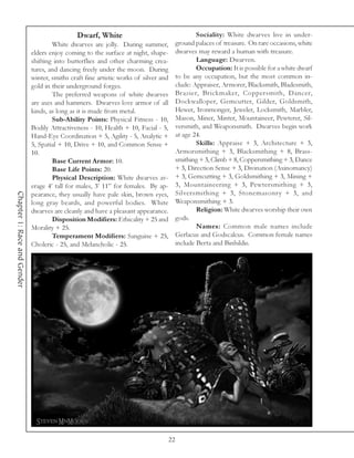 Dwarf, White                                    Sociality: White dwarves live in under-
                                     White dwarves are jolly. During summer,           ground palaces of treasure. On rare occasions, white
                             elders enjoy coming to the surface at night, shape-       dwarves may reward a human with treasure.
                             shifting into butterflies and other charming crea-                Language: Dwarven.
                             tures, and dancing freely under the moon. During                  Occupation: It is possible for a white dwarf
                             winter, smiths craft fine artistic works of silver and    to be any occupation, but the most common in-
                             gold in their underground forges.                         clude: Appraiser, Armorer, Blacksmith, Bladesmith,
                                     The preferred weapons of white dwarves            Brazier, Brickmaker, Coppersmith, Dancer,
                             are axes and hammers. Dwarves love armor of all           Dockwalloper, Gemcutter, Gilder, Goldsmith,
                             kinds, as long as it is made from metal.                  Hewer, Ironmonger, Jeweler, Locksmith, Marbler,
                                     Sub-Ability Points: Physical Fitness - 10,        Mason, Miner, Minter, Mountaineer, Pewterer, Sil-
                             Bodily Attractiveness - 10, Health + 10, Facial - 5,      versmith, and Weaponsmith. Dwarves begin work
                             Hand-Eye Coordination + 5, Agility - 5, Analytic +        at age 24.
                             5, Spatial + 10, Drive + 10, and Common Sense +                   Skills: Appraise + 3, Architecture + 3,
                             10.                                                       Armorsmithing + 3, Blacksmithing + 8, Brass-
                                     Base Current Armor: 10.                           smithing + 3, Climb + 8, Coppersmithing + 3, Dance
                                     Base Life Points: 20.                             + 3, Direction Sense + 3, Divination (Axinomancy)
                                     Physical Description: White dwarves av-           + 3, Gemcutting + 3, Goldsmithing + 3, Mining +
                             erage 4’ tall for males, 3’ 11” for females. By ap-       3, Mountaineering + 3, Pewtersmithing + 3,
                                                                                       Silversmithing + 3, Stonemasonry + 3, and
Chapter 1: Race and Gender




                             pearance, they usually have pale skin, brown eyes,
                             long gray beards, and powerful bodies. White              Weaponsmithing + 3.
                             dwarves are cleanly and have a pleasant appearance.               Religion: White dwarves worship their own
                                     Disposition Modifiers: Ethicality + 25 and        gods.
                             Morality + 25.                                                    Names: Common male names include
                                     Temperament Modifiers: Sanguine + 25,             Gerlacus and Godscalcus. Common female names
                             Choleric - 25, and Melancholic - 25.                      include Berta and Binhildis.




                                                                                  22
 