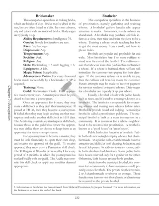 Brickmaker                                                      Brotheler
                                 This occupation specializes in making bricks,                This occupation specializes in the business
                        which are blocks of clay. Bricks may be dried in the         of prostitution, namely gathering and training
                        sun, but are often baked in a kiln. In some cultures,        whores. A brotheler1 gathers females who appear
                        city and palace walls are made of bricks. Daily wages        attractive to males. Sometimes, female infants are
                        are typically 4 s.p.                                         abandoned. A brotheler may purchase a female in-
                                 Ability Requirements: Intelligence 75.              fant as a slave, then raise and train the slave to be a
                                 Gender: Female brickmakers are rare.                whore. Training a whore entails teaching her how
                                 Race: Any but ogre.                                 to get the most money from a male, and how to
                                 Disposition: Any.                                   please males.
                                 Temperament: Any.                                            Brothels are popular and profitable far and
                                 Sociality: Serf.                                    wide. Most brothelers hire 1 or more ruffians to
                                 Religion: Any.                                      stand near the exit of the brothel. The ruffians en-
                                 Skills: Brickmaking + 5 and Haggling + 3.           sure that whoever leaves has paid and has not harmed
                                 Equipment: A kiln.                                  a whore. If a whore is harmed, then ruffians will
                                 Magic Points: Inapplicable.                         intimidate the customer into paying for their dam-
                                 Advancement Points: For every thousand              ages. If the customer refuses or is unable to pay,
                        bricks made successfully by a brickmaker, 1 AP is            then the ruffians will brawl or maim the customer.
                        acquired.                                                    Future attempts may be made to recover payment
Chapter 7: Occupation




                                 Training: None.                                     for services rendered or injured whores. Daily wages
                                 Guild: Brickmakers’ Guild. Each appren-             for a brotheler are typically 5 s.p. per whore.
                        tice must serve 6 years. A masterpiece must be pro-                   Usually, a brothel is built with public funds,
                        duced to become a journeyman.                                such as taxes, and is leased to a manager, known as a
                                 Once an apprentice for 6 years, they may            brotheler. The brotheler is responsible for recruit-
                        make a skill check as they craft their masterpiece. If       ing whores and making sure whores follow rules.
                        passed at TH 36, then they become a journeyman.              Brothelers provide board and lodging. A municipal
                        If failed, then they may begin crafting another mas-         brothel is called a prostibulum publicum. The mu-
                        terpiece and make another skill check in 1d10 days.          nicipal brothel is built at a main intersection in a
                        The Aedile may overrule any masterpiece skill check,         community. It is common for a whole neighbor-
                        because those in the guild who review the appren-            hood to be reserved for prostitution. A brothel is
                        tice may dislike them or choose to keep them as an           known as a ‘good house’ or ‘great house’.
                        apprentice for some corrupt reason.                                   Public baths also function as brothels. Pub-
                                 For a journeyman to become a master, they           lic baths do not outright employ whores, but cham-
                        must be able financially to open their own shop,             bermaids. At a public bath, chambermaids must be
                        and receive the approval of the guild. To receive            attractive and skilled at both cleaning, Seduction, and
                        approval, they must pass a Persuasion skill check.           Sexual Adeptness. In addition to steam rooms, pub-
                        The TH begins at 30 and is decreased by 1 for every          lic baths also have bedchambers. Some public baths
                        period of 6 months in which the journeyman has               have hours reserved only for 1 gender or the other.
                        worked locally with the guild. The Aedile may over-          Otherwise, bath houses receive both genders.
                        rule this skill check or apply any modifier deemed                    Aside from the municipal brothel, it is com-
                        appropriate.                                                 mon for a community to have numerous small, pri-
                                                                                     vately-owned brothels. The private brotheler retains
                                                                                     2 or 3 chambermaids or whores on average. These
                                                                                     females may leave to visit their clients, or clients may
                                                                                     be received in the private brothel.
                        1. Information on brothelers has been obtained from Medieval Prostitution, by Jacques Rossiaud. For more information, see
                        the References section at the end of this book.

                                                                                  222
 
