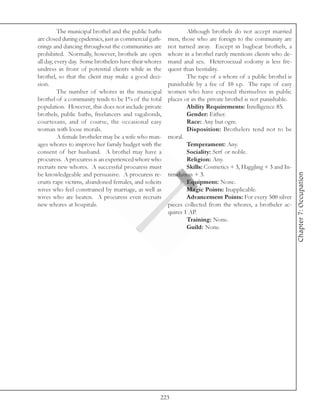 The municipal brothel and the public baths            Although brothels do not accept married
are closed during epidemics, just as commercial gath-   men, those who are foreign to the community are
erings and dancing throughout the communities are       not turned away. Except in bugbear brothels, a
prohibited. Normally, however, brothels are open        whore in a brothel rarely mentions clients who de-
all day, every day. Some brothelers have their whores   mand anal sex. Heterosexual sodomy is less fre-
undress in front of potential clients while in the      quent than bestiality.
brothel, so that the client may make a good deci-               The rape of a whore of a public brothel is
sion.                                                   punishable by a fee of 10 s.p. The rape of easy
          The number of whores in the municipal         women who have exposed themselves in public
brothel of a community tends to be 1% of the total      places or in the private brothel is not punishable.
population. However, this does not include private              Ability Requirements: Intelligence 85.
brothels, public baths, freelancers and vagabonds,              Gender: Either.
courtesans, and of course, the occasional easy                  Race: Any but ogre.
woman with loose morals.                                        Disposition: Brothelers tend not to be
          A female brotheler may be a wife who man-     moral.
ages whores to improve her family budget with the               Temperament: Any.
consent of her husband. A brothel may have a                    Sociality: Serf or noble.
procuress. A procuress is an experienced whore who              Religion: Any.
recruits new whores. A successful procuress must                Skills: Cosmetics + 3, Haggling + 3 and In-




                                                                                                              Chapter 7: Occupation
be knowledgeable and persuasive. A procuress re-        timidation + 3.
cruits rape victims, abandoned females, and solicits            Equipment: None.
wives who feel constrained by marriage, as well as              Magic Points: Inapplicable.
wives who are beaten. A procuress even recruits                 Advancement Points: For every 500 silver
new whores at hospitals.                                pieces collected from the whores, a brotheler ac-
                                                        quires 1 AP.
                                                                Training: None.
                                                                Guild: None.




                                                    223
 