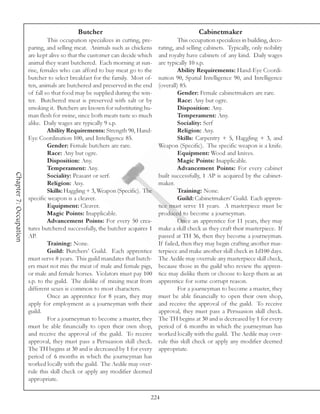 Butcher                                             Cabinetmaker
                                 This occupation specializes in cutting, pre-            This occupation specializes in building, deco-
                        paring, and selling meat. Animals such as chickens      rating, and selling cabinets. Typically, only nobility
                        are kept alive so that the customer can decide which    and royalty have cabinets of any kind. Daily wages
                        animal they want butchered. Each morning at sun-        are typically 10 s.p.
                        rise, females who can afford to buy meat go to the               Ability Requirements: Hand-Eye Coordi-
                        butcher to select breakfast for the family. Most of-    nation 90, Spatial Intelligence 90, and Intelligence
                        ten, animals are butchered and preserved in the end     (overall) 85.
                        of fall so that food may be supplied during the win-             Gender: Female cabinetmakers are rare.
                        ter. Butchered meat is preserved with salt or by                 Race: Any but ogre.
                        smoking it. Butchers are known for substituting hu-              Disposition: Any.
                        man flesh for swine, since both meats taste so much              Temperament: Any.
                        alike. Daily wages are typically 9 s.p.                          Sociality: Serf
                                 Ability Requirements: Strength 90, Hand-                Religion: Any.
                        Eye Coordination 100, and Intelligence 85.                       Skills: Carpentry + 5, Haggling + 3, and
                                 Gender: Female butchers are rare.              Weapon (Specific). The specific weapon is a knife.
                                 Race: Any but ogre.                                     Equipment: Wood and knives.
                                 Disposition: Any.                                       Magic Points: Inapplicable.
                                 Temperament: Any.                                       Advancement Points: For every cabinet
Chapter 7: Occupation




                                 Sociality: Peasant or serf.                    built successfully, 1 AP is acquired by the cabinet-
                                 Religion: Any.                                 maker.
                                 Skills: Haggling + 3, Weapon (Specific). The            Training: None.
                        specific weapon is a cleaver.                                    Guild: Cabinetmakers’ Guild. Each appren-
                                 Equipment: Cleaver.                            tice must serve 11 years. A masterpiece must be
                                 Magic Points: Inapplicable.                    produced to become a journeyman.
                                 Advancement Points: For every 50 crea-                  Once an apprentice for 11 years, they may
                        tures butchered successfully, the butcher acquires 1    make a skill check as they craft their masterpiece. If
                        AP.                                                     passed at TH 36, then they become a journeyman.
                                 Training: None.                                If failed, then they may begin crafting another mas-
                                 Guild: Butchers’ Guild. Each apprentice        terpiece and make another skill check in 1d100 days.
                        must serve 8 years. This guild mandates that butch-     The Aedile may overrule any masterpiece skill check,
                        ers must not mix the meat of male and female pigs,      because those in the guild who review the appren-
                        or male and female horses. Violators must pay 100       tice may dislike them or choose to keep them as an
                        s.p. to the guild. The dislike of mixing meat from      apprentice for some corrupt reason.
                        different sexes is common to most characters.                    For a journeyman to become a master, they
                                 Once an apprentice for 8 years, they may       must be able financially to open their own shop,
                        apply for employment as a journeyman with their         and receive the approval of the guild. To receive
                        guild.                                                  approval, they must pass a Persuasion skill check.
                                 For a journeyman to become a master, they      The TH begins at 30 and is decreased by 1 for every
                        must be able financially to open their own shop,        period of 6 months in which the journeyman has
                        and receive the approval of the guild. To receive       worked locally with the guild. The Aedile may over-
                        approval, they must pass a Persuasion skill check.      rule this skill check or apply any modifier deemed
                        The TH begins at 30 and is decreased by 1 for every     appropriate.
                        period of 6 months in which the journeyman has
                        worked locally with the guild. The Aedile may over-
                        rule this skill check or apply any modifier deemed
                        appropriate.

                                                                            224
 