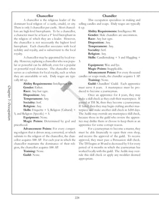 Chancellor                                                Chandler
                                 A chancellor is the religious leader of the              This occupation specializes in making and
                        dominant local religion of a castle, citadel, or city.   selling candles and soaps. Daily wages are typically
                        There is only 1 chancellor per castle. Most chancel-     6 s.p.
                        lors are high-level hierophants. To be a chancellor,              Ability Requirements: Intelligence 80.
                        a character must be at least a 1st level hierophant in            Gender: Male chandlers are uncommon.
                        the religion of which they are a leader. However,                 Race: Any but ogre.
                        the chancellor is not necessarily the highest level               Disposition: Any.
                        hierophant. Each chancellor associates with local                 Temperament: Any.
                        nobility and royalty, and is subservient to the local             Sociality: Serf.
                        royalty.                                                          Religion: Any.
                                 A chancellor may be appointed by local roy-              Skills: Candlemaking + 5 and Haggling +
                        alty. However, replacing a chancellor who was popu-      3.
                        lar or powerful can be difficult, even for a popular              Equipment: Wax and lye.
                        or powerful royal character. The chancellor often                 Magic Points: Inapplicable.
                        serves as a substitute for local royalty, such as when            Advancement Points: For every thousand
                        they are unavailable or sick. Daily wages are typi-      candles or soaps made, the chandler acquires 1 AP.
                        cally 60 s.p.                                                     Training: None.
                                 Ability Requirements: Intelligence 100.                  Guild: Chandlers’ Guild. Each apprentice
Chapter 7: Occupation




                                 Gender: Either.                                 must serve 4 years. A masterpiece must be pro-
                                 Race: Any but ogre.                             duced to become a journeyman.
                                 Disposition: Any.                                        Once an apprentice for 4 years, they may
                                 Temperament: Any.                               make a skill check as they craft their masterpiece. If
                                 Sociality: Serf.                                passed at TH 36, then they become a journeyman.
                                 Religion: Any.                                  If failed, then they may begin crafting another mas-
                                 Skills: Etiquette + 5, Religion (Cultural) +    terpiece and make another skill check in 1d10 days.
                        5, and Religion (Specific) + 5.                          The Aedile may overrule any masterpiece skill check,
                                 Equipment: None.                                because those in the guild who review the appren-
                                 Magic Points: Determined by god and             tice may dislike them or choose to keep them as an
                        priesthood.                                              apprentice for some corrupt reason.
                                 Advancement Points: For every compet-                    For a journeyman to become a master, they
                        ing religion that is driven away, converted, or which    must be able financially to open their own shop,
                        submits to the religion of the chancellor, the chan-     and receive the approval of the guild. To receive
                        cellor acquires 100 AP. For each year in which the       approval, they must pass a Persuasion skill check.
                        chancellor maintains the dominance of their reli-        The TH begins at 30 and is decreased by 1 for every
                        gion, the chancellor acquires 100 AP.                    period of 6 months in which the journeyman has
                                 Training: None.                                 worked locally with the guild. The Aedile may over-
                                 Guild: None.                                    rule this skill check or apply any modifier deemed
                                                                                 appropriate.




                                                                             228
 