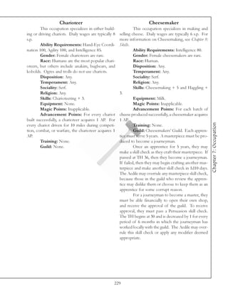 Charioteer                                           Cheesemaker
        This occupation specializes in either build-            This occupation specializes in making and
ing or driving chariots. Daily wages are typically 8   selling cheese. Daily wages are typically 6 s.p. For
s.p.                                                   more information on Cheesemaking, see Chapter 8:
        Ability Requirements: Hand-Eye Coordi-         Skills.
nation 100, Agility 100, and Intelligence 85.                   Ability Requirements: Intelligence 80.
        Gender: Female charioteers are rare.                    Gender: Female cheesemakers are rare.
        Race: Humans are the most popular chari-                Race: Human.
oteers, but others include anakim, bugbears, and                Disposition: Any.
kobolds. Ogres and trolls do not use chariots.                  Temperament: Any.
        Disposition: Any.                                       Sociality: Serf.
        Temperament: Any.                                       Religion: Any.
        Sociality: Serf.                                        Skills: Cheesemaking + 5 and Haggling +
        Religion: Any.                                 3.
        Skills: Charioteering + 3.                              Equipment: Milk.
        Equipment: None.                                        Magic Points: Inapplicable.
        Magic Points: Inapplicable.                             Advancement Points: For each batch of
        Advancement Points: For every chariot          cheese produced successfully, a cheesemaker acquires
built successfully, a charioteer acquires 1 AP. For    1 AP.




                                                                                                                Chapter 7: Occupation
every chariot driven for 10 miles during competi-               Training: None.
tion, combat, or warfare, the charioteer acquires 1             Guild: Cheesemakers’ Guild. Each appren-
AP.                                                    tice must serve 5 years. A masterpiece must be pro-
        Training: None.                                duced to become a journeyman.
        Guild: None.                                            Once an apprentice for 5 years, they may
                                                       make a skill check as they craft their masterpiece. If
                                                       passed at TH 36, then they become a journeyman.
                                                       If failed, then they may begin crafting another mas-
                                                       terpiece and make another skill check in 1d10 days.
                                                       The Aedile may overrule any masterpiece skill check,
                                                       because those in the guild who review the appren-
                                                       tice may dislike them or choose to keep them as an
                                                       apprentice for some corrupt reason.
                                                                For a journeyman to become a master, they
                                                       must be able financially to open their own shop,
                                                       and receive the approval of the guild. To receive
                                                       approval, they must pass a Persuasion skill check.
                                                       The TH begins at 30 and is decreased by 1 for every
                                                       period of 6 months in which the journeyman has
                                                       worked locally with the guild. The Aedile may over-
                                                       rule this skill check or apply any modifier deemed
                                                       appropriate.




                                                   229
 