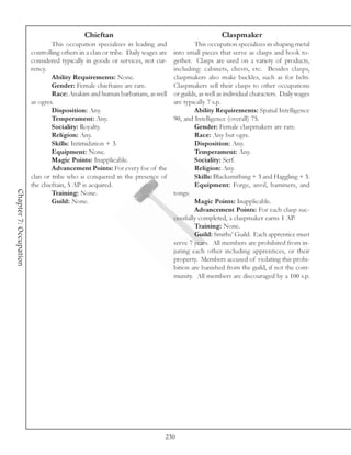 Chieftan                                               Claspmaker
                                This occupation specializes in leading and               This occupation specializes in shaping metal
                        controlling others in a clan or tribe. Daily wages are   into small pieces that serve as clasps and hook to-
                        considered typically in goods or services, not cur-      gether. Clasps are used on a variety of products,
                        rency.                                                   including: cabinets, chests, etc. Besides clasps,
                                Ability Requirements: None.                      claspmakers also make buckles, such as for belts.
                                Gender: Female chieftains are rare.              Claspmakers sell their clasps to other occupations
                                Race: Anakim and human barbarians, as well       or guilds, as well as individual characters. Daily wages
                        as ogres.                                                are typically 7 s.p.
                                Disposition: Any.                                        Ability Requirements: Spatial Intelligence
                                Temperament: Any.                                90, and Intelligence (overall) 75.
                                Sociality: Royalty.                                      Gender: Female claspmakers are rare.
                                Religion: Any.                                           Race: Any but ogre.
                                Skills: Intimidation + 3.                                Disposition: Any.
                                Equipment: None.                                         Temperament: Any.
                                Magic Points: Inapplicable.                              Sociality: Serf.
                                Advancement Points: For every foe of the                 Religion: Any.
                        clan or tribe who is conquered in the presence of                Skills: Blacksmithing + 3 and Haggling + 3.
                        the chieftain, 5 AP is acquired.                                 Equipment: Forge, anvil, hammers, and
Chapter 7: Occupation




                                Training: None.                                  tongs.
                                Guild: None.                                             Magic Points: Inapplicable.
                                                                                         Advancement Points: For each clasp suc-
                                                                                 cessfully completed, a claspmaker earns 1 AP.
                                                                                         Training: None.
                                                                                         Guild: Smiths’ Guild. Each apprentice must
                                                                                 serve 7 years. All members are prohibited from in-
                                                                                 juring each other including apprentices, or their
                                                                                 property. Members accused of violating this prohi-
                                                                                 bition are banished from the guild, if not the com-
                                                                                 munity. All members are discouraged by a 100 s.p.




                                                                             230
 