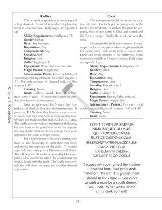 Collier                                                     Cook
                                 This occupation specializes in producing and            This occupation specializes in the prepara-
                        selling charcoal. Charcoal is produced by burning        tion of food. Cooks begin preparing early in the
                        wood in a beehive kiln. Daily wages are typically 4      kitchen for breakfast. A kitchen fire must be pre-
                        s.p.                                                     pared, then an iron kettle is filled and heated, and
                                 Ability Requirements: Intelligence 75.          the floor is swept. Finally, the cook prepares the
                                 Gender: Either.                                 meal.
                                 Race: Any but ogre.                                     Cheating in the kitchen is common. For ex-
                                 Disposition: Any.                               ample, cooks are known for substituting human flesh
                                 Temperament: Any.                               for swine, since both meats taste so much alike.
                                 Sociality: Serf.                                Diners are totally unaware of the difference. Some
                                 Religion: Any.                                  recipes are available in Chapter 6: Sociality. Daily wages
                                 Skills: Haggling + 3.                           are typically 5 s.p.
                                 Equipment: Wood and a beehive kiln.                     Ability Requirements: Intelligence 75.
                                 Magic Points: Inapplicable.                             Gender: Either.
                                 Advancement Points: For every full day of               Race: Any.
                        successfully making charcoal, the collier acquires 1             Disposition: Any.
                        AP. For each cartload of charcoal sold, a collier                Temperament: Any.
                        acquires 1 AP.                                                   Sociality: Peasant or serf.
Chapter 7: Occupation




                                 Training: None.                                         Religion: Any.
                                 Guild: Colliers’ Guild. Each apprentice                 Skills: Cooking + 5.
                        must serve 5 years. A masterpiece must be pro-                   Equipment: Knives, forks, pots, etc.
                        duced to become a journeyman.                                    Magic Points: Inapplicable.
                                 Once an apprentice for 5 years, they may                Advancement Points: For each meal
                        make a skill check as they craft their masterpiece. If   cooked succesfully, a cook acquires 1/5th of 1 AP.
                        passed at TH 36, then they become a journeyman.                  Training: None.
                        If failed, then they may begin crafting another mas-             Guild: None.
                        terpiece and make another skill check in 1d10 days.
                        The Aedile may overrule any masterpiece skill check,             ESSE.TIBI.VIDEOR.SAEVUS.
                        because those in the guild who review the appren-
                                                                                           NIMIUMQUE.GULOSUS.
                        tice may dislike them or choose to keep them as an
                        apprentice for some corrupt reason.                                QUI.PROPTER.CENAM.
                                 For a journeyman to become a master, they                RUSTICE.CAEDO.COCUM.
                        must be able financially to open their own shop,              SI.LEVIS.ISTA.TIBI.FLAGRORUM.
                        and receive the approval of the guild. To receive                    CAUSA.VIDETUR.
                        approval, they must pass a Persuasion skill check.                  EX.QUA.VIS.CAUSA.
                        The TH begins at 30 and is decreased by 1 for every
                                                                                           VAPULET.ERGO.COCUS
                        period of 6 months in which the journeyman has
                        worked locally with the guild. The Aedile may over-
                        rule this skill check or apply any modifier deemed         Because my cook ruined the mutton
                        appropriate.                                                  I thrashed him. You protested:
                                                                                   “Glutton! Tyrant! The punishment
                                                                                     should fit the crime -- you can’t
                                                                                    assault a man for a spoilt dinner.”
                                                                                       Yes, I can. What worse crime
                                                                                            can a cook commit?

                                                                             234
 