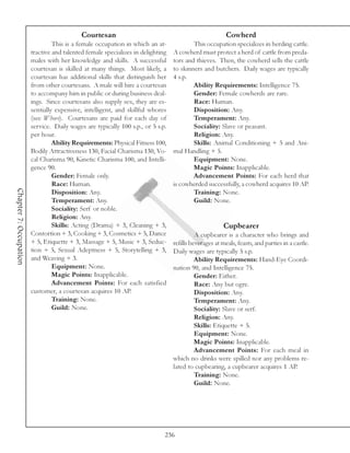 Courtesan                                                   Cowherd
                                 This is a female occupation in which an at-             This occupation specializes in herding cattle.
                        tractive and talented female specializes in delighting   A cowherd must protect a herd of cattle from preda-
                        males with her knowledge and skills. A successful        tors and thieves. Then, the cowherd sells the cattle
                        courtesan is skilled at many things. Most likely, a      to skinners and butchers. Daily wages are typically
                        courtesan has additional skills that distinguish her     4 s.p.
                        from other courtesans. A male will hire a courtesan              Ability Requirements: Intelligence 75.
                        to accompany him in public or during business deal-              Gender: Female cowherds are rare.
                        ings. Since courtesans also supply sex, they are es-             Race: Human.
                        sentially expensive, intelligent, and skillful whores            Disposition: Any.
                        (see Whore). Courtesans are paid for each day of                 Temperament: Any.
                        service. Daily wages are typically 100 s.p., or 5 s.p.           Sociality: Slave or peasant.
                        per hour.                                                        Religion: Any.
                                 Ability Requirements: Physical Fitness 100,             Skills: Animal Conditioning + 5 and Ani-
                        Bodily Attractiveness 130, Facial Charisma 130, Vo-      mal Handling + 5.
                        cal Charisma 90, Kinetic Charisma 100, and Intelli-              Equipment: None.
                        gence 90.                                                        Magic Points: Inapplicable.
                                 Gender: Female only.                                    Advancement Points: For each herd that
                                 Race: Human.                                    is cowherded successfully, a cowherd acquires 10 AP.
Chapter 7: Occupation




                                 Disposition: Any.                                       Training: None.
                                 Temperament: Any.                                       Guild: None.
                                 Sociality: Serf or noble.
                                 Religion: Any.
                                 Skills: Acting (Drama) + 3, Cleaning + 3,                             Cupbearer
                        Contortion + 3, Cooking + 3, Cosmetics + 5, Dance                  A cupbearer is a character who brings and
                        + 5, Etiquette + 3, Massage + 5, Music + 3, Seduc-       refills beverages at meals, feasts, and parties in a castle.
                        tion + 5, Sexual Adeptness + 5, Storytelling + 3,        Daily wages are typically 5 s.p.
                        and Weaving + 3.                                                   Ability Requirements: Hand-Eye Coordi-
                                 Equipment: None.                                nation 90, and Intelligence 75.
                                 Magic Points: Inapplicable.                               Gender: Either.
                                 Advancement Points: For each satisfied                    Race: Any but ogre.
                        customer, a courtesan acquires 10 AP.                              Disposition: Any.
                                 Training: None.                                           Temperament: Any.
                                 Guild: None.                                              Sociality: Slave or serf.
                                                                                           Religion: Any.
                                                                                           Skills: Etiquette + 5.
                                                                                           Equipment: None.
                                                                                           Magic Points: Inapplicable.
                                                                                           Advancement Points: For each meal in
                                                                                 which no drinks were spilled nor any problems re-
                                                                                 lated to cupbearing, a cupbearer acquires 1 AP.
                                                                                           Training: None.
                                                                                           Guild: None.




                                                                             236
 