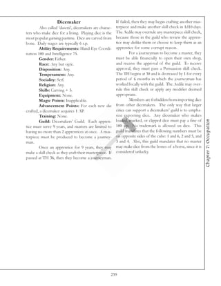 Dicemaker                            If failed, then they may begin crafting another mas-
        Also called ‘daserii’, dicemakers are charac- terpiece and make another skill check in 1d10 days.
ters who make dice for a living. Playing dice is the The Aedile may overrule any masterpiece skill check,
most popular gaming pastime. Dice are carved from because those in the guild who review the appren-
bone. Daily wages are typically 6 s.p.                 tice may dislike them or choose to keep them as an
        Ability Requirements: Hand-Eye Coordi- apprentice for some corrupt reason.
nation 100 and Intelligence 75.                                 For a journeyman to become a master, they
        Gender: Either.                                must be able financially to open their own shop,
        Race: Any but ogre.                            and receive the approval of the guild. To receive
        Disposition: Any.                              approval, they must pass a Persuasion skill check.
        Temperament: Any.                              The TH begins at 30 and is decreased by 1 for every
        Sociality: Serf.                               period of 6 months in which the journeyman has
        Religion: Any.                                 worked locally with the guild. The Aedile may over-
        Skills: Carving + 5.                           rule this skill check or apply any modifier deemed
        Equipment: None.                               appropriate.
        Magic Points: Inapplicable.                             Members are forbidden from importing dice
        Advancement Points: For each new die from other dicemakers. The only way that larger
crafted, a dicemaker acquires 1 AP.                    cities can support a dicemakers’ guild is to empha-
        Training: None.                                size exporting dice. Any dicemaker who makes




                                                                                                              Chapter 7: Occupation
        Guild: Dicemakers’ Guild. Each appren- loaded, marked, or clipped dice must pay a fine of
tice must serve 9 years, and masters are limited to 100 s.p. No trademark is allowed on dice. This
having no more than 2 apprentices at once. A mas- guild mandates that the following numbers must be
terpiece must be produced to become a journey- on opposite sides of the cube: 1 and 6, 2 and 5, and
man.                                                   3 and 4. Also, this guild mandates that no master
        Once an apprentice for 9 years, they may may make dice from the bones of a horse, since it is
make a skill check as they craft their masterpiece. If considered unlucky.
passed at TH 36, then they become a journeyman.




                                                   239
 