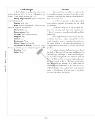 Dockwalloper                                                Doctor
                                A dockwalloper is a character who carries               This occupation specializes in studying the
                        freight along the docks as a vessel is loaded or un-   body and attempting to use that knowledge to help
                        loaded. Daily wages are typically 5 s.p.               other characters suffering form sickness or disease.
                                Ability Requirements: Physical Fitness 85      Very few doctors exist.
                        and Intelligence 75.                                            Most doctors specialize in their species, but
                                Gender: Male only.                             some doctors specialize in animals, and are called
                                Race: Any but ogre or troll. The most com-     veterinarians.
                        mon are bugbears and humans.                                    The trained doctor is an aristocrat of pro-
                                Disposition: Any.                              fessionals, enjoying high status and excellent fees.
                                Temperament: Any.                              A doctor’s practice is naturally confined to nobility
                                Sociality: Slave, peasant, or serf.            and royalty.
                                Religion: Any.                                          After a preliminary 3-year course, the pro-
                                Skills: None.                                  spective doctor takes a 5-year course, followed by a
                                Equipment: None.                               year’s internship with an experienced practitioner.
                                Magic Points: Inapplicable.                    He is then allowed to take a formal examination. If
                                Advancement Points: For each vessel            completed successfully, then he receives a license to
                        loaded or unloaded, a dockwalloper acquires 10 AP.     practice.
                                Training: None.                                         Medical education includes education about
Chapter 7: Occupation




                                Guild: None.                                   the skills of Divination (Astrology) and Divination
                                                                               (Numerology), and magic. Constellations and plan-
                                                                               ets are believed to preside over different parts of
                                                                               the body. Numerology provides complicated guides
                                                                               for the course of an illness. The body is believed to
                                                                               have 4 humors and 3 spirits, all of which must be
                                                                               checked by the examination of the urine and stool,
                                                                               and by feeling the pulse. Adjustments are commonly
                                                                               made by bloodletting, from the side of the body
                                                                               opposite the site of the disease.




                                                                           240
 
