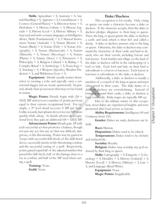 Skills: Agriculture + 3, Anatomy + 3, Ani-                         Duke/Duchess
mal Handling + 5, Appraise + 3, Constellations + 3,                 This occupation is for royalty. Only a king
Cosmos (General Planes) + 5, Direction Sense + 3,           or queen can make a character become a duke or
Herbalism + 5, History Culture + 3, History Leg-            duchess. If the character accepts, then the duke or
ends + 3, History Local + 3, History Military + 3,          duchess pledges allegiance to their king or queen.
may read and write as many languages as Intelligence        Then, the king or queen grants the duke or duchess
allows, Math (Fundamental) + 5, 1 Musical Instru-           a castle and land, which is their fief and called a
ment, Nature (Animals) + 5, Nature (Beasts) + 5,            duchy. A duke or duchess answers only to the king
Nature (Birds) + 5, Nature (Fish) + 5, Nature (Ge-          or queen. Otherwise, the duke or duchess may com-
ography) + 5, Nature (Humanoids) + 5, Nature                mand the characters of their castle and land as de-
(Minerals) + 5, Nature (Mycology) + 5, Nature               sired, who are their vassals, including barons and
(Plants) + 5, Nature (Trees) + 5, Persuasion + 3,           baronesses. Each hamlet and village on the land of
Philosophy + 3, Religion Cultural + 8, Riding + 3,          the duke or duchess will be in the safekeeping of a
Complex Ritual + 5, Symbology + 3, Toxicology +             lord or lady. Each lord and lady on their land is
3, Tracking + 3, 1 Weapon (Specific), Weather Pre-          subordinate to a baron or baroness. Each baron or
diction + 5, and Wilderness Lore + 5.                       baroness is subordinate to the duke or duchess.
         Equipment: Druids usually restrict them-                   Additionally, a duke or duchess is usually a
selves to wearing a robe and typically carry a cer-         member of a council of the king or queen and must
emonial dagger and an ornate quarterstaff. In gen-          often travel to their court. The daily duties of a




                                                                                                                   Chapter 7: Occupation
eral, druids shun possessions that may not be found         duke or duchess are overwhelming. Instead of
in nature.                                                  lounging around their castle, a duke or duchess is
         Magic Points: Druids begin with (18 +              busy constantly. Daily wages are typically 100 s.p.
1d12) MP and recover a number of points per hour                    Due to the military nature of this occupa-
equal to their current occupational level. For ex-          tion, most dukes are experienced knights and were
ample, a 3rd level druid recovers 3 MP per hour.            promoted after loyal service as barons.
Unlike wizards, hierophants do not recover MP more                  Ability Requirements: Intelligence 85 and
quickly while asleep. As druids advance in occupa-          Common Sense 115.
tional level, they gain an additional (18 + 1d12) MP.               Gender: Dukes are male, duchesses are fe-
         Advancement Points: Druids gain AP with            male.
each successful act that promotes a balance, though                 Race: Human.
not just any act, but any act that was difficult, dan-              Disposition: Dukes tend to be ethical.
gerous, or life-threatening. Points may be gained in                Temperament: Dukes tend to be choleric
3 ways: with successful skill checks of the skills listed   and melancholic.
above, successful attacks in life-threatening combat,               Sociality: Royalty.
and the successful casting of a spell. Respectively,                Religion: Dukes may worship any god en-
points gained equal half of the adjusted number that        dorsed by their king or queen.
passed the skill check, half of the damage done to a                Skills: Cartography + 3, Etiquette + 3, Ge-
foe in combat, and half of the MP used when cast-           nealogy + 3, Heraldry + 5, History (Cultural) + 3,
ing a spell.                                                History (Local) + 3, History (Military) + 3, Law +
         Training: None.                                    5, and Language (Read/Write).
         Guild: None.                                               Equipment: None.
                                                                    Magic Points: Inapplicable.




                                                        245
 