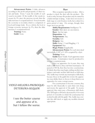 Advancement Points: A duke advances                                    Dyer
                        according to the profit and prosperity of their vas-             This occupation specializes in dyes. After a
                        sals and lands. Every 7 years the wealth of each        product is dyed, the dyer sells the product. The
                        vassal is recorded. If the wealth of the vassals in-    work is risky, because the product may be ruined by
                        creases by 5% since the previous record, then the       a failed attempt at dying. A dyer does not receive a
                        duke increases 1 occupational level. Every 6 months     daily wage or a rate for piece-work, but a salary for a
                        the economy is recorded, which is comprised of          given period of time. On average, though, their
                        local and foreign trade. If, as a whole, the local or   wages are 6 s.p. per day.
                        foreign economy increases by 5%, then the duke                   Ability Requirements: Intelligence 75.
                        increases 1 occupational level.                                  Gender: Male dyers are uncommon.
                                 Training: None.                                         Race: Any but ogre.
                                 Guild: None.                                            Disposition: Any.
                                                                                         Temperament: Any.
                                                                                         Sociality: Serf.
                                                                                         Religion: Any.
                                                                                         Skills: Dying + 5 and Haggling + 3.
                                                                                         Equipment: Dye.
                                                                                         Magic Points: Inapplicable.
                                                                                         Advancement Points: For each item dyed
Chapter 7: Occupation




                                                                                successfully, 1/10th of 1 AP is acquired by a dyer.
                                                                                         Training: None.
                                                                                         Guild: Dyers’ Guild. Each apprentice must
                                                                                serve 6 years. A masterpiece must be produced to
                                                                                become a journeywoman.
                                                                                         Once an apprentice for 6 years, they may
                                                                                make a skill check as they craft their masterpiece. If
                                                                                passed at TH 36, then they become a journeyman.
                                                                                If failed, then they may begin crafting another mas-
                                                                                terpiece and make another skill check in 1d10 days.
                                                                                The Aedile may overrule any masterpiece skill check,
                                                                                because those in the guild who review the appren-
                                                                                tice may dislike them or choose to keep them as an
                                                                                apprentice for some corrupt reason.
                                                                                         For a journeyman to become a master, they
                        VIDEO.MELIORA.PROBOQUE.                                 must be able financially to open their own shop,
                           DETERIORA.SEQUOR                                     and receive the approval of the guild. To receive
                                                                                approval, they must pass a Persuasion skill check.
                                                                                The TH begins at 30 and is decreased by 1 for every
                                                                                period of 6 months in which the journeyman has
                                                                                worked locally with the guild. The Aedile may over-
                               I see the better course                          rule this skill check or apply any modifier deemed
                                  and approve of it,                            appropriate.

                               but I follow the worse.



                                                                            246
 