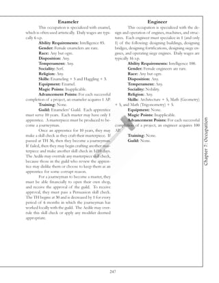 Enameler                                                  Engineer
         This occupation is specialized with enamel,               This occupation is specialized with the de-
which is often used artistically. Daily wages are typi-   sign and operation of engines, machines, and struc-
cally 6 s.p.                                              tures. Each engineer must specialize in 1 (and only
         Ability Requirements: Intelligence 85.           1) of the following: designing buildings, designing
         Gender: Female enamelers are rare.               bridges, designing fortifications, designing siege en-
         Race: Any but ogre.                              gines, and operating siege engines. Daily wages are
         Disposition: Any.                                typically 16 s.p.
         Temperament: Any.                                         Ability Requirements: Intelligence 100.
         Sociality: Serf.                                          Gender: Female engineers are rare.
         Religion: Any.                                            Race: Any but ogre.
         Skills: Enameling + 5 and Haggling + 3.                   Disposition: Any.
         Equipment: Enamel.                                        Temperament: Any.
         Magic Points: Inapplicable.                               Sociality: Nobility.
         Advancement Points: For each successful                   Religion: Any.
completion of a project, an enameler acquires 1 AP.                Skills: Architecture + 5, Math (Geometry)
         Training: None.                                  + 5, and Math (Trigonometry) + 5.
         Guild: Enamelers’ Guild. Each apprentice                  Equipment: None.
must serve 10 years. Each master may have only 1                   Magic Points: Inapplicable.




                                                                                                                   Chapter 7: Occupation
apprentice. A masterpiece must be produced to be-                  Advancement Points: For each successful
come a journeyman.                                        completion of a project, an engineer acquires 100
         Once an apprentice for 10 years, they may        AP.
make a skill check as they craft their masterpiece. If             Training: None.
passed at TH 36, then they become a journeyman.                    Guild: None.
If failed, then they may begin crafting another mas-
terpiece and make another skill check in 1d10 days.
The Aedile may overrule any masterpiece skill check,
because those in the guild who review the appren-
tice may dislike them or choose to keep them as an
apprentice for some corrupt reason.
         For a journeyman to become a master, they
must be able financially to open their own shop,
and receive the approval of the guild. To receive
approval, they must pass a Persuasion skill check.
The TH begins at 30 and is decreased by 1 for every
period of 6 months in which the journeyman has
worked locally with the guild. The Aedile may over-
rule this skill check or apply any modifier deemed
appropriate.




                                                      247
 