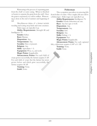 Winnowing is the process of separating grain                        Fisherman
from the chaff or outer casing. Wheat is threshed                This occupation specializes in removing fish
or beaten to separate the grain from the staff. Once from bodies of water. Once caught, fish are sold to
the grain is separated, it is sold to millers. Winnow- a fishmonger. Daily wages are typically 6 s.p.
ing is done in the end of summer and beginning of                Ability Requirements: Intelligence 75.
fall.                                                            Gender: Female fishermen are rare.
         Miscellaneous duties of a farmer include                Race: Any but ogre or troll.
weeding and scaring away birds and some creatures.               Disposition: Any.
         Daily wages are typically 4 s.p.                        Temperament: Any.
         Ability Requirements: Strength 80 and                   Sociality: Serf.
Intelligence 75.                                                 Religion: Any.
         Gender: Either.                                         Skills: Fishing + 5.
         Race: Human.                                            Equipment: Net.
         Disposition: Any.                                       Magic Points: Inapplicable.
         Temperament: Any.                                       Advancement Points: For each captured
         Sociality: Slave or peasant.                  fish, a fisherman acquires 1/10th of 1 AP.
         Religion: Any.                                          Training: None.
         Skills: Agriculture + 5.                                Guild: None.
         Equipment: Plow, ox, and seeds.




                                                                                                                Chapter 7: Occupation
         Magic Points: Inapplicable.
         Advancement Points: For each field of
crops grown successfully, the farmer acquires 5 AP.
For each field of crops that the farmer has never
grown before and which grew successfully, the
farmer acquires 10 AP.
         Training: None.
         Guild: None.




                                                    249
 