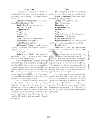 Gemcutter                                                   Gilder
         This occupation specializes in cutting, pol-             This occupation specializes in overlaying
ishing, and finishing gems. Once finished, gems are      gold onto objects. Daily wages are typically 50 s.p.
sold to the public or jewelers. Daily wages are typi-             Ability Requirements: Hand-Eye Coordi-
cally 50 s.p.                                            nation 90 and Intelligence 90.
         Ability Requirements: Hand-Eye Coordi-                   Gender: Female gilders are rare.
nation 100 and Intelligence 100.                                  Race: Any but ogre.
         Gender: Female gemcutters are rare.                      Disposition: Any.
         Race: Any but ogre.                                      Temperament: Any.
         Disposition: Any.                                        Sociality: Serf.
         Temperament: Any.                                        Religion: Any.
         Sociality: Serf.                                         Skills: Goldsmithing + 3 and Haggling + 3.
         Religion: Any.                                           Equipment: Gold and tools.
         Skills: Gemcutting + 5, Haggling + 3.                    Magic Points: Inapplicable.
         Equipment: Gems and tools.                               Advancement Points: For each successful
         Magic Points: Inapplicable.                     completion of a project, a gilder acquires 1 AP.
         Advancement Points: For each gem suc-                    Training: None.
cessfully cut, polished, and finished, a gemcutter                Guild: Gilders’ Guild. Each apprentice must
acquires 1 AP.                                           serve 10 years. A masterpiece must be produced to




                                                                                                                  Chapter 7: Occupation
         Training: None.                                 become a journeyman.
         Guild: Jewelers’ Guild. Each apprentice                  Once an apprentice for 10 years, they may
must serve 12 years. A masterpiece must be pro-          make a skill check as they craft their masterpiece. If
duced to become a journeyman.                            passed at TH 36, then they become a journeyman.
         Once an apprentice for 12 years, they may       If failed, then they may begin crafting another mas-
make a skill check as they craft their masterpiece. If   terpiece and make another skill check in 1d10 days.
passed at TH 36, then they become a journeyman.          The Aedile may overrule any masterpiece skill check,
If failed, then they may begin crafting another mas-     because those in the guild who review the appren-
terpiece and make another skill check in 1d10 days.      tice may dislike them or choose to keep them as an
The Aedile may overrule any masterpiece skill check,     apprentice for some corrupt reason.
because those in the guild who review the appren-                 For a journeyman to become a master, they
tice may dislike them or choose to keep them as an       must be able financially to open their own shop,
apprentice for some corrupt reason.                      and receive the approval of the guild. To receive
         For a journeyman to become a master, they       approval, they must pass a Persuasion skill check.
must be able financially to open their own shop,         The TH begins at 30 and is decreased by 1 for every
and receive the approval of the guild. To receive        period of 6 months in which the journeyman has
approval, they must pass a Persuasion skill check.       worked locally with the guild. The Aedile may over-
The TH begins at 30 and is decreased by 1 for every      rule this skill check or apply any modifier deemed
period of 6 months in which the journeyman has           appropriate.
worked locally with the guild. The Aedile may over-
rule this skill check or apply any modifier deemed
appropriate.




                                                     253
 