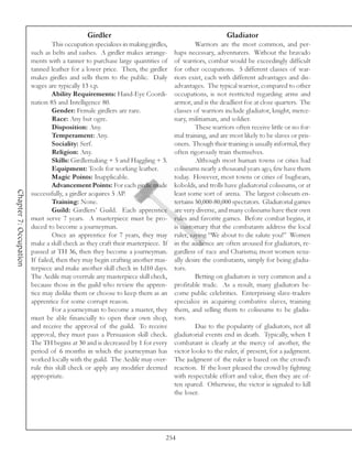 Girdler                                                  Gladiator
                                 This occupation specializes in making girdles,            Warriors are the most common, and per-
                        such as belts and sashes. A girdler makes arrange-        haps necessary, adventurers. Without the bravado
                        ments with a tanner to purchase large quantities of       of warriors, combat would be exceedingly difficult
                        tanned leather for a lower price. Then, the girdler       for other occupations. 5 different classes of war-
                        makes girdles and sells them to the public. Daily         riors exist, each with different advantages and dis-
                        wages are typically 13 s.p.                               advantages. The typical warrior, compared to other
                                 Ability Requirements: Hand-Eye Coordi-           occupations, is not restricted regarding arms and
                        nation 85 and Intelligence 80.                            armor, and is the deadliest foe at close quarters. The
                                 Gender: Female girdlers are rare.                classes of warriors include gladiator, knight, merce-
                                 Race: Any but ogre.                              nary, militiaman, and soldier.
                                 Disposition: Any.                                         These warriors often receive little or no for-
                                 Temperament: Any.                                mal training, and are most likely to be slaves or pris-
                                 Sociality: Serf.                                 oners. Though their training is usually informal, they
                                 Religion: Any.                                   often rigorously train themselves.
                                 Skills: Girdlemaking + 5 and Haggling + 3.                Although most human towns or cities had
                                 Equipment: Tools for working leather.            coliseums nearly a thousand years ago, few have them
                                 Magic Points: Inapplicable.                      today. However, most towns or cities of bugbears,
                                 Advancement Points: For each girdle made         kobolds, and trolls have gladiatorial coliseums, or at
Chapter 7: Occupation




                        successfully, a girdler acquires 5 AP.                    least some sort of arena. The largest coliseum en-
                                 Training: None.                                  tertains 50,000-80,000 spectators. Gladiatorial games
                                 Guild: Girdlers’ Guild. Each apprentice          are very diverse, and many coliseums have their own
                        must serve 7 years. A masterpiece must be pro-            rules and favorite games. Before combat begins, it
                        duced to become a journeyman.                             is customary that the combatants address the local
                                 Once an apprentice for 7 years, they may         ruler, saying “We about to die salute you!” Women
                        make a skill check as they craft their masterpiece. If    in the audience are often aroused for gladiators, re-
                        passed at TH 36, then they become a journeyman.           gardless of race and Charisma; most women sexu-
                        If failed, then they may begin crafting another mas-      ally desire the combatants, simply for being gladia-
                        terpiece and make another skill check in 1d10 days.       tors.
                        The Aedile may overrule any masterpiece skill check,               Betting on gladiators is very common and a
                        because those in the guild who review the appren-         profitable trade. As a result, many gladiators be-
                        tice may dislike them or choose to keep them as an        come public celebrities. Enterprising slave-traders
                        apprentice for some corrupt reason.                       specialize in acquiring combative slaves, training
                                 For a journeyman to become a master, they        them, and selling them to coliseums to be gladia-
                        must be able financially to open their own shop,          tors.
                        and receive the approval of the guild. To receive                  Due to the popularity of gladiators, not all
                        approval, they must pass a Persuasion skill check.        gladiatorial events end in death. Typically, when 1
                        The TH begins at 30 and is decreased by 1 for every       combatant is clearly at the mercy of another, the
                        period of 6 months in which the journeyman has            victor looks to the ruler, if present, for a judgment.
                        worked locally with the guild. The Aedile may over-       The judgment of the ruler is based on the crowd’s
                        rule this skill check or apply any modifier deemed        reaction. If the loser pleased the crowd by fighting
                        appropriate.                                              with respectable effort and valor, then they are of-
                                                                                  ten spared. Otherwise, the victor is signaled to kill
                                                                                  the loser.




                                                                              254
 