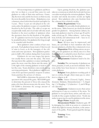 Of most importance to gladiators and those                Upon gaining freedom, the gladiator par-
who bet on them is a record that exists for each           takes in a ceremony in which the local ruler bestows
gladiator as a tally of their wins and losses. Gener-      a wooden sword upon the victorious gladiator. These
ally, the more wins and the less losses on their record,   wooden and strictly decorative swords are highly
the more the public favors them. All gladiators, even      prized. Most gladiators who earn freedom from
volunteers, must forfeit their freedom and rights for      the coliseum leave relatively wealthy.
5 years. These 5 years are role-played in the coli-                 Ability Requirements: None.
seum, unless the gladiator escapes or is awarded their              Gender: Occasionally, female gladiators en-
freedom by the local ruler. The odds of escape are         ter the arena. Males, however, are clearly the default
exceptionally small, and a local ruler will only award     gender for gladiators. Among human cultures, hu-
freedom to the most excellent of gladiators when           man male gladiators must be at least age 25 and fe-
the spectators cheer for the freedom of the gladia-        males at least age 21. Other cultures -- such as bug-
tor. If a gladiator survives for 5 years, then they will   bear, kobold, and subterranean troll -- have no re-
be awarded freedom. Few gladiators live long enough        strictions of age or gender.
to be awarded with freedom.                                         Race: All races may be imprisoned, and
          Most gladiators enter combat at least once       hence, are each likely to have members who have
per week. Each gladiator keeps track of their record       become gladiators, whether they volunteered or not.
of wins to losses, as do the managers of the coli-                  Disposition: While all dispositions are pos-
seum and some spectators. Most gladiators partici-         sible, very few gladiators are ethical, since it is often




                                                                                                                       Chapter 7: Occupation
pate in (6d8 x 10) combats during their 5-year term.       their unethical or unlawful actions that have caused
          Gladiators do not earn wages, but specta-        them to be imprisoned in the first place.
tors usually throw coins into the arena. The more                   Temperament: Gladiators tend to be cho-
that spectators like a gladiator or enjoy watching the     leric.
game, the more coins they throw into the arena. It                  Sociality: The vast majority of gladiators are
is the right of the winning gladiator or team to col-      slaves, peasants, or serfs, as are most criminals. How-
lect the coins. Teams distribute coins evenly among        ever, nobles have been known to volunteer to be-
surviving participants. Most gladiators who receive        come gladiators.
coins from spectators purchase weapons or armor.                    Religion: Some gladiators worship gods of
Some purchase the services of whores.                      war or combat, though others many pay no atten-
          Roll 1d100 to determine the percent of the       tion to religion at all.
spectators who enjoyed the game. Roll 1d100 again                   Skills: Armor (General, Light), Armor
to determine the percent of those who enjoyed the          (General, Medium), Dismemberment + 3, Impal-
game, who have thrown money into the arena. Now,           ing + 3, Mangling + 3, Seduction + 3, and 4 Weap-
roll 1d100 to determine the average amount of              ons (Specific).
money contributed:                                                  Equipment: Gladiators receive their armor
                                                           and weapons, if any, as a courtesy of the arena. No
              Spe c tator Contributions                    gladiator is ever given heavy armor, and only occa-
              Rac e                 A ve rage              sionally do they acquire medium armor. Nearly any
 Bugbe a r                            1 d4   s. p.         melee weapon may be used by gladiators in the arena.
 Dwa rf, Bl a c k                     1 d6   s. p.                  Magic Points: Inapplicable.
 E l f, Da rk                         1 d4   s. p.
 Huma n                               1 d4   s. p.
                                                                    Advancement Points: Gladiators gain AP
 Kobol d                              1 d4   s. p.         by damaging foes while in an arena or a situation in
 Trol l , Subte rra ne a n            1 d6   s. p.         which they fight for money, freedom, or the amuse-
                                                           ment of the public. Points gained equal the damage
                                                           dealt.
                                                                    Training: None.
                                                                    Guild: None.


                                                       255
 