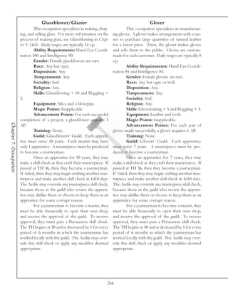 Glassblower/Glazier                                               Glover
                                 This occupation specializes in making, shap-             This occupation specializes in manufactur-
                        ing, and selling glass. For more information on the      ing gloves. A glover makes arrangements with a tan-
                        process of making glass, see Glassblowing in Chap-       ner to purchase large quantities of tanned leather
                        ter 8: Skills. Daily wages are typically 14 s.p.         for a lower price. Then, the glover makes gloves
                                 Ability Requirements: Hand-Eye Coordi-          and sells them to the public. Gloves are custom-
                        nation 100 and Intelligence 90.                          made for each customer. Daily wages are typically 8
                                 Gender: Female glassblowers are rare.           s.p.
                                 Race: Any but ogre.                                      Ability Requirements: Hand-Eye Coordi-
                                 Disposition: Any.                               nation 85 and Intelligence 85.
                                 Temperament: Any.                                        Gender: Female glovers are rare.
                                 Sociality: Serf.                                         Race: Any but ogre or troll.
                                 Religion: Any.                                           Disposition: Any.
                                 Skills: Glassblowing + 10 and Haggling +                 Temperament: Any.
                        5.                                                                Sociality: Serf.
                                 Equipment: Silica and a blowpipe.                        Religion: Any.
                                 Magic Points: Inapplicable.                              Skills: Glovemaking + 5 and Haggling + 3.
                                 Advancement Points: For each successful                  Equipment: Leather and tools.
                        completion of a project, a glassblower acquires 1                 Magic Points: Inapplicable.
Chapter 7: Occupation




                        AP.                                                               Advancement Points: For each pair of
                                 Training: None.                                 gloves made successfully, a glover acquires 1 AP.
                                 Guild: Glassblowers’ Guild. Each appren-                 Training: None.
                        tice must serve 10 years. Each master may have                    Guild: Glovers’ Guild. Each apprentice
                        only 1 apprentice. A masterpiece must be produced        must serve 7 years. A masterpiece must be pro-
                        to become a journeyman.                                  duced to become a journeyman.
                                 Once an apprentice for 10 years, they may                Once an apprentice for 7 years, they may
                        make a skill check as they craft their masterpiece. If   make a skill check as they craft their masterpiece. If
                        passed at TH 36, then they become a journeyman.          passed at TH 36, then they become a journeyman.
                        If failed, then they may begin crafting another mas-     If failed, then they may begin crafting another mas-
                        terpiece and make another skill check in 1d10 days.      terpiece and make another skill check in 1d10 days.
                        The Aedile may overrule any masterpiece skill check,     The Aedile may overrule any masterpiece skill check,
                        because those in the guild who review the appren-        because those in the guild who review the appren-
                        tice may dislike them or choose to keep them as an       tice may dislike them or choose to keep them as an
                        apprentice for some corrupt reason.                      apprentice for some corrupt reason.
                                 For a journeyman to become a master, they                For a journeyman to become a master, they
                        must be able financially to open their own shop,         must be able financially to open their own shop,
                        and receive the approval of the guild. To receive        and receive the approval of the guild. To receive
                        approval, they must pass a Persuasion skill check.       approval, they must pass a Persuasion skill check.
                        The TH begins at 30 and is decreased by 1 for every      The TH begins at 30 and is decreased by 1 for every
                        period of 6 months in which the journeyman has           period of 6 months in which the journeyman has
                        worked locally with the guild. The Aedile may over-      worked locally with the guild. The Aedile may over-
                        rule this skill check or apply any modifier deemed       rule this skill check or apply any modifier deemed
                        appropriate.                                             appropriate.




                                                                             256
 