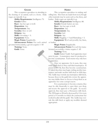 Groom                                                  Hatter
                                This occupation specializes in attending to            This occupation specializes in making and
                        the cleaning of an animal, such as a horse. Daily     selling hats. Most hats are made from wool, though
                        wages are typically 4 s.p.                            other materials may be used, such as fur, linen, and
                                Ability Requirements: Intelligence 75.        leather. Daily wages are typically 6 s.p.
                                Gender: Either.                                        Ability Requirements: Intelligence 80.
                                Race: Any but ogre or troll.                           Gender: Female hatters are rare.
                                Disposition: Any.                                      Race: Any but ogre or troll.
                                Temperament: Any.                                      Disposition: Any.
                                Sociality: Slave or serf.                              Temperament: Any.
                                Religion: Any.                                         Sociality: Serf.
                                Skills: Grooming + 5.                                  Religion: Any.
                                Equipment: None.                                       Skills: Haggling + 3 and Hatmaking + 5.
                                Magic Points: Inapplicable.                            Equipment: Wool and possibly fur, linen,
                                Advancement Points: For each animal           or leather.
                        groomed immaculately, a groom acquires 1 AP.                   Magic Points: Inapplicable.
                                Training: None.                                        Advancement Points: For each hat manu-
                                Guild: None.                                  factured successfully, a hatter acquires 1 AP.
                                                                                       Training: None.
Chapter 7: Occupation




                                                                                       Guild: Hatters’ Guild. Each apprentice must
                                                                              serve 6 years. A masterpiece must be produced to
                                                                              become a journeyman. Each master may only have
                                                                              1 apprentice.
                                                                                       Once an apprentice for 6 years, they may
                                                                              make a skill check as they craft their masterpiece. If
                                                                              passed at TH 36, then they become a journeyman.
                                                                              If failed, then they may begin crafting another mas-
                                                                              terpiece and make another skill check in 1d10 days.
                                                                              The Aedile may overrule any masterpiece skill check,
                                                                              because those in the guild who review the appren-
                                                                              tice may dislike them or choose to keep them as an
                                                                              apprentice for some corrupt reason.
                                                                                       For a journeyman to become a master, they
                                                                              must be able financially to open their own shop,
                                                                              and receive the approval of the guild. To receive
                                                                              approval, they must pass a Persuasion skill check.
                                                                              The TH begins at 30 and is decreased by 1 for every
                                                                              period of 6 months in which the journeyman has
                                                                              worked locally with the guild. The Aedile may over-
                                                                              rule this skill check or apply any modifier deemed
                                                                              appropriate.




                                                                          258
 