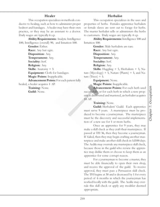 Healer                                               Herbalist
        This occupation specializes in methods con-            This occupation specializes in the uses and
ducive to healing, such as how to administer proper   properties of herbs. Females apprentice herbalists
bedrest and bandages. A healer may have their own     or female slaves are sent out to forage for herbs.
practice, or they may be an assistant to a doctor.    The master herbalist sells or administers the herbs
Daily wages are typically 6 s.p.                      to customers. Daily wages are typically 4 s.p.
        Ability Requirements: Analytic Intelligence            Ability Requirements: Intelligence 100 and
100, Intelligence (overall) 90, and Intuition 100.    Intuition 100.
        Gender: Either.                                        Gender: Male herbalists are rare.
        Race: Any but ogre.                                    Race: Any but ogre.
        Disposition: Any.                                      Disposition: Any.
        Temperament: Any.                                      Temperament: Any.
        Sociality: Serf.                                       Sociality: Serf.
        Religion: Any.                                         Religion: Any.
        Skills: Anatomy + 3.                                   Skills: Haggling + 5, Herbalism + 5, Na-
        Equipment: Cloth for bandages.                ture (Mycology) + 5, Nature (Plants) + 5, and Na-
        Magic Points: Inapplicable.                   ture (Trees) + 5.
        Advancement Points: For each patient fully             Equipment: None.
healed, a healer acquires 1 AP.                                Magic Points: Inapplicable.




                                                                                                               Chapter 7: Occupation
        Training: None.                                        Advancement Points: For each herb used
        Guild: None.                                  successfully or for each herb in which a new prop-
                                                      erty is discovered and mastered, an herbalist acquires
                                                      10 AP.
                                                               Training: None.
                                                               Guild: Herbalists’ Guild. Each apprentice
                                                      must serve 9 years. A masterpiece must be pro-
                                                      duced to become a journeyman. The masterpiece
                                                      must be the discovery and successful implementa-
                                                      tion of a new use for 1 or more herbs.
                                                               Once an apprentice for 9 years, they may
                                                      make a skill check as they craft their masterpiece. If
                                                      passed at TH 36, then they become a journeyman.
                                                      If failed, then they may begin crafting another mas-
                                                      terpiece and make another skill check in 1d100 days.
                                                      The Aedile may overrule any masterpiece skill check,
                                                      because those in the guild who review the appren-
                                                      tice may dislike them or choose to keep them as an
                                                      apprentice for some corrupt reason.
                                                               For a journeyman to become a master, they
                                                      must be able financially to open their own shop,
                                                      and receive the approval of the guild. To receive
                                                      approval, they must pass a Persuasion skill check.
                                                      The TH begins at 30 and is decreased by 1 for every
                                                      period of 6 months in which the journeyman has
                                                      worked locally with the guild. The Aedile may over-
                                                      rule this skill check or apply any modifier deemed
                                                      appropriate.

                                                  259
 