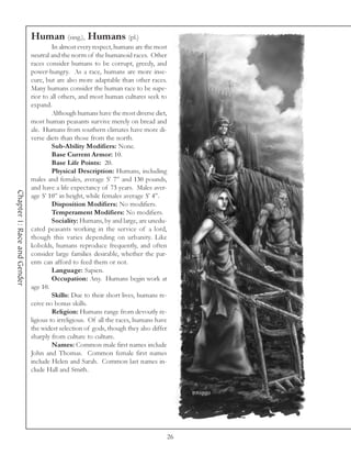 Human (sing.), Humans (pl.)
                                      In almost every respect, humans are the most
                             neutral and the norm of the humanoid races. Other
                             races consider humans to be corrupt, greedy, and
                             power-hungry. As a race, humans are more inse-
                             cure, but are also more adaptable than other races.
                             Many humans consider the human race to be supe-
                             rior to all others, and most human cultures seek to
                             expand.
                                      Although humans have the most diverse diet,
                             most human peasants survive merely on bread and
                             ale. Humans from southern climates have more di-
                             verse diets than those from the north.
                                      Sub-Ability Modifiers: None.
                                      Base Current Armor: 10.
                                      Base Life Points: 20.
                                      Physical Description: Humans, including
                             males and females, average 5’ 7” and 130 pounds,
                             and have a life expectancy of 73 years. Males aver-
Chapter 1: Race and Gender




                             age 5’ 10” in height, while females average 5’ 4”.
                                      Disposition Modifiers: No modifiers.
                                      Temperament Modifiers: No modifiers.
                                      Sociality: Humans, by and large, are unedu-
                             cated peasants working in the service of a lord,
                             though this varies depending on urbanity. Like
                             kobolds, humans reproduce frequently, and often
                             consider large families desirable, whether the par-
                             ents can afford to feed them or not.
                                      Language: Sapien.
                                      Occupation: Any. Humans begin work at
                             age 10.
                                      Skills: Due to their short lives, humans re-
                             ceive no bonus skills.
                                      Religion: Humans range from devoutly re-
                             ligious to irreligious. Of all the races, humans have
                             the widest selection of gods, though they also differ
                             sharply from culture to culture.
                                      Names: Common male first names include
                             John and Thomas. Common female first names
                             include Helen and Sarah. Common last names in-
                             clude Hall and Smith.




                                                                                 26
 