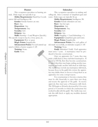 Hunter                                                Inkmaker
                                This occupation specializes in hunting ani-            This occupation specializes in making and
                        mals. Daily wages are typically 6 s.p.                selling ink. Ink is a mixture of lampblack gum and
                                Ability Requirements: Hand-Eye Coordi-        water. Daily wages are typically 16 s.p.
                        nation 100 and Intelligence 80.                                Ability Requirements: Intelligence 90.
                                Gender: Female hunters are rare.                       Gender: Female inkmakers are rare.
                                Race: Any.                                             Race: Any but ogre.
                                Disposition: Any.                                      Disposition: Any.
                                Temperament: Any.                                      Temperament: Any.
                                Sociality: Serf.                                       Sociality: Serf.
                                Religion: Any.                                         Religion: Any.
                                Skills: Hunting + 5 and Weapon (Specific).             Skills: Haggling + 3 and Inkmaking + 5.
                        The specific weapon may be a bow, spear, etc.                  Equipment: Lampblack gum and water.
                                Equipment: Bow or spear.                               Magic Points: Inapplicable.
                                Magic Points: Inapplicable.                            Advancement Points: For each gallon of
                                Advancement Points: For each animal cap-      ink made successfully, an inkmaker acquires 1 AP.
                        tured or killed, a hunter acquires 1 AP.                       Training: None.
                                Training: None.                                        Guild: Inkmakers’ Guild. Each apprentice
                                Guild: None.                                  must serve 7 years. A masterpiece must be pro-
Chapter 7: Occupation




                                                                              duced to become a journeyman.
                                                                                       Once an apprentice for 7 years, they may
                                                                              make a skill check as they craft their masterpiece. If
                                                                              passed at TH 36, then they become a journeyman.
                                                                              If failed, then they may begin crafting another mas-
                                                                              terpiece and make another skill check in 1d10 days.
                                                                              The Aedile may overrule any masterpiece skill check,
                                                                              because those in the guild who review the appren-
                                                                              tice may dislike them or choose to keep them as an
                                                                              apprentice for some corrupt reason.
                                                                                       For a journeyman to become a master, they
                                                                              must be able financially to open their own shop,
                                                                              and receive the approval of the guild. To receive
                                                                              approval, they must pass a Persuasion skill check.
                                                                              The TH begins at 30 and is decreased by 1 for every
                                                                              period of 6 months in which the journeyman has
                                                                              worked locally with the guild. The Aedile may over-
                                                                              rule this skill check or apply any modifier deemed
                                                                              appropriate.




                                                                          262
 