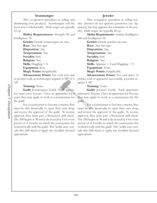Ironmonger                                                Jeweler
                                 This occupation specializes in selling and            This occupation specializes in selling jew-
                        distributing iron products. Ironmongers sell the      elry. Jewelers do not appraise gemstones (see Ap-
                        most iron to blacksmiths. Daily wages are typically   praiser), but may appraise the remainder of the jew-
                        12 s.p.                                               elry. Daily wages are typically 25 s.p.
                                 Ability Requirements: Strength 90 and                 Ability Requirements: Analytic Intelligence
                        Intelligence 75.                                      100 and Intelligence 95.
                                 Gender: Female ironmongers are rare.                  Gender: Female jewelers are rare.
                                 Race: Any but ogre.                                   Race: Any but ogre.
                                 Disposition: Any.                                     Disposition: Any.
                                 Temperament: Any.                                     Temperament: Any.
                                 Sociality: Serf.                                      Sociality: Serf.
                                 Religion: Any.                                        Religion: Any.
                                 Skills: Haggling + 3.                                 Skills: Appraise + 5 and Haggling + 3.
                                 Equipment: Iron.                                      Equipment: None.
                                 Magic Points: Inapplicable.                           Magic Points: Inapplicable.
                                 Advancement Points: For each iron unit                Advancement Points: For each piece of
                        or product sold, an ironmonger acquires 1/20th of 1   jewelry sold or appraised successfully, a jeweler ac-
                        AP.                                                   quires 1 AP.
Chapter 7: Occupation




                                 Training: None.                                       Training: None.
                                 Guild: Ironmongers’ Guild. Each appren-               Guild: Jewelers’ Guild. Each apprentice
                        tice must serve 4 years. Once an apprentice for 4     must serve 10 years. Once an apprentice for 10 years,
                        years, they may apply to work as a journeyman for     they may apply to work as a journeyman for the
                        the guild.                                            guild.
                                 For a journeyman to become a master, they             For a journeyman to become a master, they
                        must be able financially to open their own shop,      must be able financially to open their own shop,
                        and receive the approval of the guild. To receive     and receive the approval of the guild. To receive
                        approval, they must pass a Persuasion skill check.    approval, they must pass a Persuasion skill check.
                        The TH begins at 30 and is decreased by 1 for every   The TH begins at 30 and is decreased by 1 for every
                        period of 6 months in which the journeyman has        period of 6 months in which the journeyman has
                        worked locally with the guild. The Aedile may over-   worked locally with the guild. The Aedile may over-
                        rule this skill check or apply any modifier deemed    rule this skill check or apply any modifier deemed
                        appropriate.                                          appropriate.




                                                                          264
 