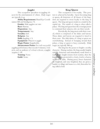 Juggler                                              King/Queen
         This occupation specializes in juggling ob-             This occupation is for royalty. This posi-
jects for the entertainment of others. Daily wages      tion is achieved by heredity. Upon becoming king
are typically 4 s.p.                                    or queen, all characters of all classes of the king-
         Ability Requirements: Hand-Eye Coordi-         dom are required to swear loyalty to the king or
nation 100 and Intelligence 75.                         queen. The king and queen reside in a citadel in the
         Gender: Male jugglers are rare.                capital city. The citadel of a king is often called a
         Race: Human.                                   palace. The king and queen have the sovereign power
         Disposition: Any.                              to command their subjects, who are their vassals.
         Temperament: Any.                                       Periodically, the king meets with their coun-
         Sociality: Serf.                               cil, which is comprised of his dukes and barons.
         Religion: Any.                                 These dukes and barons are required to travel to
         Skills: Juggling + 5.                          their court. The daily duties of a king or queen are
         Equipment: Objects to juggle.                  overwhelming. Instead of lounging around their
         Magic Points: Inapplicable.                    palace, a king or queen is busy constantly. Daily
         Advancement Points: For each successful        wages are typically 300 s.p.
juggling performance that exceeds 5 minutes, 3 ob-               The king has the power to knight a worthy
jects, and an audience of at least a dozen, a juggler   character. During warfare, the king usually knights
acquires 1 AP.                                          suitable characters and immediately sends them to




                                                                                                                 Chapter 7: Occupation
         Training: None.                                war. If the knight returns from warfare, then the
         Guild: None.                                   knight may be promoted to a lord, a lord to a baron,
                                                        or baron to duke. During peace, fewer characters
                                                        are knighted, and once knighted, they are given a
                                                        hamlet or village and manor as a fief, thereafter be-
                                                        ing called a lord.




                                                    265
 