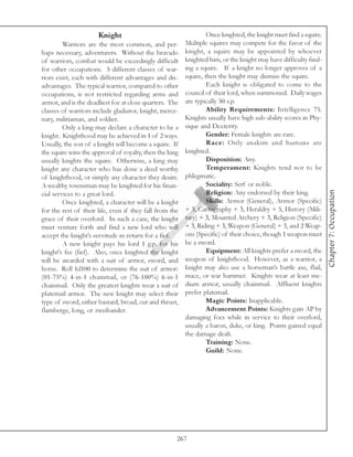 Knight                                      Once knighted, the knight must find a squire.
         Warriors are the most common, and per-          Multiple squires may compete for the favor of the
haps necessary, adventurers. Without the bravado         knight, a squire may be appointed by whoever
of warriors, combat would be exceedingly difficult       knighted him, or the knight may have difficulty find-
for other occupations. 5 different classes of war-       ing a squire. If a knight no longer approves of a
riors exist, each with different advantages and dis-     squire, then the knight may dismiss the squire.
advantages. The typical warrior, compared to other                Each knight is obligated to come to the
occupations, is not restricted regarding arms and        council of their lord, when summoned. Daily wages
armor, and is the deadliest foe at close quarters. The   are typically 50 s.p.
classes of warriors include gladiator, knight, merce-             Ability Requirements: Intelligence 75.
nary, militiaman, and soldier.                           Knights usually have high sub-ability scores in Phy-
         Only a king may declare a character to be a     sique and Dexterity.
knight. Knighthood may be achieved in 1 of 2 ways.                Gender: Female knights are rare.
Usually, the son of a knight will become a squire. If             Race: Only anakim and humans are
the squire wins the approval of royalty, then the king   knighted.
usually knights the squire. Otherwise, a king may                 Disposition: Any.
knight any character who has done a deed worthy                   Temperament: Knights tend not to be
of knighthood, or simply any character they desire.      phlegmatic.
A wealthy townsman may be knighted for his finan-                 Sociality: Serf or noble.




                                                                                                                  Chapter 7: Occupation
cial services to a great lord.                                    Religion: Any endorsed by their king.
         Once knighted, a character will be a knight              Skills: Armor (General), Armor (Specific)
for the rest of their life, even if they fall from the   + 3, Cartography + 3, Heraldry + 5, History (Mili-
grace of their overlord. In such a case, the knight      tary) + 3, Mounted Archery + 3, Religion (Specific)
must venture forth and find a new lord who will          + 3, Riding + 3, Weapon (General) + 3, and 2 Weap-
accept the knight’s servitude in return for a fief.      ons (Specific) of their choice, though 1 weapon must
         A new knight pays his lord 1 g.p. for his       be a sword.
knight's fee (fief). Also, once knighted the knight               Equipment: All knights prefer a sword, the
will be awarded with a suit of armor, sword, and         weapon of knighthood. However, as a warrior, a
horse. Roll 1d100 to determine the suit of armor:        knight may also use a horseman’s battle axe, flail,
(01-75%) 4-in-1 chainmail, or (76-100%) 6-in-1           mace, or war hammer. Knights wear at least me-
chainmail. Only the greatest knights wear a suit of      dium armor, usually chainmail. Affluent knights
platemail armor. The new knight may select their         prefer platemail.
type of sword, either bastard, broad, cut and thrust,             Magic Points: Inapplicable.
flamberge, long, or zweihander.                                   Advancement Points: Knights gain AP by
                                                         damaging foes while in service to their overlord,
                                                         usually a baron, duke, or king. Points gained equal
                                                         the damage dealt.
                                                                  Training: None.
                                                                  Guild: None.




                                                     267
 
