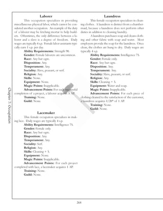 Laborer                                                 Laundress
                                 This occupation specializes in providing                   This female occupation specializes in clean-
                        miscellaneous physical labor, which cannot be con-         ing clothes. A laundress is distinct from a chamber-
                        sidered another occupation. An example of the duty         maid, because a laundress does not perform other
                        of a laborer may be fetching mortar to help build-         duties in addition to cleaning laundry.
                        ers. Oftentimes, the only difference between a la-                  A laundress purchases soap and cleans cloth-
                        borer and a slave is a degree of freedom. Daily            ing and other fabric with soap and water. Most
                        wages are typically 4 s.p. Female labor assistants typi-   employers provide the soap for the laundress. Once
                        cally earn 1 s.p. per day.                                 clean, the clothes are hung to dry. Daily wages are
                                 Ability Requirements: Strength 90.                typically 4 s.p.
                                 Gender: Female laborers are uncommon.                      Ability Requirements: Intelligence 75.
                                 Race: Any but ogre.                                        Gender: Female only.
                                 Disposition: Any.                                          Race: Any but ogre.
                                 Temperament: Any.                                          Disposition: Any.
                                 Sociality: Slave, peasant, or serf.                        Temperament: Any.
                                 Religion: Any.                                             Sociality: Slave, peasant, or serf.
                                 Skills: None.                                              Religion: Any.
                                 Equipment: None.                                           Skills: Cleaning + 5.
                                 Magic Points: Inapplicable.                                Equipment: Water and soap.
Chapter 7: Occupation




                                 Advancement Points: For each successful                    Magic Points: Inapplicable.
                        completion of a project, a laborer acquires 5 AP.                   Advancement Points: For each piece of
                                 Training: None.                                   clothing cleaned to the satisfaction of the customer,
                                 Guild: None.                                      a laundress acquires 1/20th of 1 AP.
                                                                                            Training: None.
                                                                                            Guild: None.
                                            Lacemaker
                                 This female occupation specializes in mak-
                        ing lace. Daily wages are typically 4 s.p.
                                 Ability Requirements: Intelligence 75.
                                 Gender: Female only.
                                 Race: Any but ogre.
                                 Disposition: Any.
                                 Temperament: Any.
                                 Sociality: Serf.
                                 Religion: Any.
                                 Skills: Cleaning + 5.
                                 Equipment: None.
                                 Magic Points: Inapplicable.
                                 Advancement Points: For each project
                        completed with lace, a lacemaker acquires 1 AP.
                                 Training: None.
                                 Guild: None.




                                                                               268
 