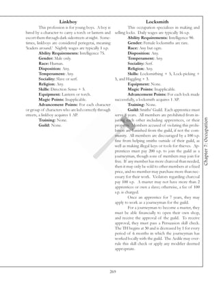 Linkboy                                               Locksmith
         This profession is for young boys. A boy is            This occupation specializes in making and
hired by a character to carry a torch or lantern and   selling locks. Daily wages are typically 16 s.p.
escort them through dark sidestreets at night. Some-            Ability Requirements: Intelligence 90.
times, linkboys are considered periegetai, meaning              Gender: Female locksmiths are rare.
‘leaders around.’ Nightly wages are typically 1 s.p.            Race: Any but ogre.
         Ability Requirements: Intelligence 75.                 Disposition: Any.
         Gender: Male only.                                     Temperament: Any.
         Race: Human.                                           Sociality: Serf.
         Disposition: Any.                                      Religion: Any.
         Temperament: Any.                                      Skills: Locksmithing + 5, Lock-picking +
         Sociality: Slave or serf.                     5, and Haggling + 3.
         Religion: Any.                                         Equipment: None.
         Skills: Direction Sense + 5.                           Magic Points: Inapplicable.
         Equipment: Lantern or torch.                           Advancement Points: For each lock made
         Magic Points: Inapplicable.                   successfully, a locksmith acquires 1 AP.
         Advancement Points: For each character                 Training: None.
or group of characters who are led correctly through            Guild: Smiths’ Guild. Each apprentice must
streets, a linkboy acquires 1 AP.                      serve 8 years. All members are prohibited from in-




                                                                                                               Chapter 7: Occupation
         Training: None.                               juring each other including apprentices, or their
         Guild: None.                                  property. Members accused of violating this prohi-
                                                       bition are banished from the guild, if not the com-
                                                       munity. All members are discouraged by a 100 s.p.
                                                       fine from helping smiths outside of their guild, as
                                                       well as making illegal keys or tools for thieves. Ap-
                                                       prentices must pay 200 s.p. to join the guild as a
                                                       journeyman, though sons of members may join for
                                                       free. If any member has more charcoal than needed,
                                                       then it may only be sold to other members at a fixed
                                                       price, and no member may purchase more than nec-
                                                       essary for their work. Violators regarding charcoal
                                                       pay 100 s.p. A master may not have more than 2
                                                       apprentices or own a slave; otherwise, a fee of 100
                                                       s.p. is charged.
                                                                Once an apprentice for 7 years, they may
                                                       apply to work as a journeyman for the guild.
                                                                For a journeyman to become a master, they
                                                       must be able financially to open their own shop,
                                                       and receive the approval of the guild. To receive
                                                       approval, they must pass a Persuasion skill check.
                                                       The TH begins at 30 and is decreased by 1 for every
                                                       period of 6 months in which the journeyman has
                                                       worked locally with the guild. The Aedile may over-
                                                       rule this skill check or apply any modifier deemed
                                                       appropriate.




                                                   269
 