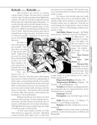 Kobold (sing.), Kobolds (pl.)                                 movement is not too impaired. The favorite weap-
                                                              ons of kobolds include a footman’s warhammer and
          This creature is also known as a kobolt,
                                                              javelin or spear.
cobolt, kobalos, or dasik. The skin color of a kobold
                                                                       It is known that kobolds value beer, milk,
is silvery-white, though sometimes tinted slightly blue
                                                              and porridge (flour and/or oats boiled in milk). If
or green. The skin of a kobold is rough and cracked.
                                                              offered as gifts and no trickery is suspected, then a
In fact, their skin withstands high temperatures. As
                                                              kobold’s temper may be appeased. Kobolds are
a result, kobolds suffer only half-damage from non-
                                                              cruel, feeding just enough gruel to slaves for them
magical fire. All kobolds live underground. As such,
                                                              to survive. Gruel is a thin porridge, boiled in water
this race is skilled at metalworking and Mining (see
                                                              instead of milk.
Chap. 8: Skills). Their favorite metal is silver, since it
                                                                       Sub-Ability Points: Strength - 40, Bodily
reminds them of their own skin. Kobolds steal sil-
                                                              Attractiveness - 15, Facial - 15, Vocal - 15, Kinetic +
ver whenever possible. Their love of silver is the
                                                                                             15, Rhetorical - 10,
reason that kobolds
                                                                                             Hand-Eye Coordina-
dig mines.
                                                                                             tion + 15, Agility + 15,
          Kobolds en-
                                                                                             Reaction Speed + 15,
slave every species or
                                                                                             Enunciation + 15, Lan-
race possible. Chil-




                                                                                                                         Chapter 1: Race and Gender
                                                                                             guage - 10, Analytic -
dren slaves are used
                                                                                             10, Spatial + 15, and
to dig narrow mine
                                                                                             Drive - 15.
shafts. Adult slaves
                                                                                                     Base Current
are used for heavy
                                                                                             Armor: 10.
labor, which kobolds
                                                                                                     Base        Life
avoid at all costs.
                                                                                             Points: 15.
Slave-trading is the
                                                                                                     Physical De-
only enjoyment of
                                                                                             scription: Kobolds
kobolds that rivals
                                                                                             have skin that is silvery
their greed for silver.
                                                                                             white and rough. Most
          The pre-
                                                                                             have brown eyes. The
ferred slave of a
                                                              average height of a male kobold is 4’ 6”, while a
kobold is a human. Kobolds instruct their human
                                                              female averages 4’ 3”.
slaves never to stand on their feet, under penalty of
                                                                       Disposition Modifiers: Morality - 50.
death, unless commanded specifically. For example,
                                                                       Temperament Modifiers: Sanguine - 25,
human slaves in a mineshaft may be allowed to pick
                                                              Choleric + 25, and Phlegmatic + 25.
while on their knees, but slaves who transport ob-
                                                                       Sociality: Kobolds live in underground min-
jects must crawl on their hands and knees, with the
                                                              ing communities that are organized loosely. Every
object on their back. This practice allows kobolds
                                                              community has its own king.
to remain taller than humans, and maintains the
                                                                       Language: Kobold.
dominance of the kobold master.
                                                                       Occupation: Any. Kobolds begin work at
          Perhaps kobolds are most famous for their
                                                              age 6.
ingenious and cruel traps. In their underground en-
                                                                       Skills: Direction Sense + 3, Mining + 3,
vironment, kobolds fashion mechanical traps to
                                                              Trickery + 3, and 1 Weapon (Specific).
ensnare or kill characters who invade and trespass.
                                                                       Religion: Kobolds worship their own im-
Although black dwarves use similar traps, the origin
                                                              moral gods.
of malicious traps is with kobolds.
                                                                       Names: Common male names are Kraeng
          As their name implies, kobolds are bold.
                                                              and Muda. Common female names are Darlicia and
Their behavior is aggressive and open. Regarding
                                                              Rachmatilla.
combat, kobolds prefer light armor so that their

                                                             27
 