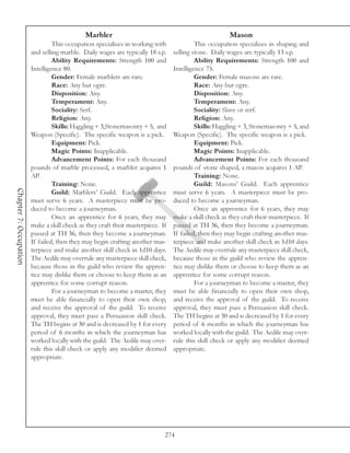 Marbler                                                   Mason
                                 This occupation specializes in working with              This occupation specializes in shaping and
                        and selling marble. Daily wages are typically 18 s.p.    selling stone. Daily wages are typically 13 s.p.
                                 Ability Requirements: Strength 100 and                   Ability Requirements: Strength 100 and
                        Intelligence 80.                                         Intelligence 75.
                                 Gender: Female marblers are rare.                        Gender: Female masons are rare.
                                 Race: Any but ogre.                                      Race: Any but ogre.
                                 Disposition: Any.                                        Disposition: Any.
                                 Temperament: Any.                                        Temperament: Any.
                                 Sociality: Serf.                                         Sociality: Slave or serf.
                                 Religion: Any.                                           Religion: Any.
                                 Skills: Haggling + 3,Stonemasonry + 5, and               Skills: Haggling + 3, Stonemasonry + 5, and
                        Weapon (Specific). The specific weapon is a pick.        Weapon (Specific). The specific weapon is a pick.
                                 Equipment: Pick.                                         Equipment: Pick.
                                 Magic Points: Inapplicable.                              Magic Points: Inapplicable.
                                 Advancement Points: For each thousand                    Advancement Points: For each thousand
                        pounds of marble processed, a marbler acquires 1         pounds of stone shaped, a mason acquires 1 AP.
                        AP.                                                               Training: None.
                                 Training: None.                                          Guild: Masons’ Guild. Each apprentice
Chapter 7: Occupation




                                 Guild: Marblers’ Guild. Each apprentice         must serve 6 years. A masterpiece must be pro-
                        must serve 6 years. A masterpiece must be pro-           duced to become a journeyman.
                        duced to become a journeyman.                                     Once an apprentice for 6 years, they may
                                 Once an apprentice for 6 years, they may        make a skill check as they craft their masterpiece. If
                        make a skill check as they craft their masterpiece. If   passed at TH 36, then they become a journeyman.
                        passed at TH 36, then they become a journeyman.          If failed, then they may begin crafting another mas-
                        If failed, then they may begin crafting another mas-     terpiece and make another skill check in 1d10 days.
                        terpiece and make another skill check in 1d10 days.      The Aedile may overrule any masterpiece skill check,
                        The Aedile may overrule any masterpiece skill check,     because those in the guild who review the appren-
                        because those in the guild who review the appren-        tice may dislike them or choose to keep them as an
                        tice may dislike them or choose to keep them as an       apprentice for some corrupt reason.
                        apprentice for some corrupt reason.                               For a journeyman to become a master, they
                                 For a journeyman to become a master, they       must be able financially to open their own shop,
                        must be able financially to open their own shop,         and receive the approval of the guild. To receive
                        and receive the approval of the guild. To receive        approval, they must pass a Persuasion skill check.
                        approval, they must pass a Persuasion skill check.       The TH begins at 30 and is decreased by 1 for every
                        The TH begins at 30 and is decreased by 1 for every      period of 6 months in which the journeyman has
                        period of 6 months in which the journeyman has           worked locally with the guild. The Aedile may over-
                        worked locally with the guild. The Aedile may over-      rule this skill check or apply any modifier deemed
                        rule this skill check or apply any modifier deemed       appropriate.
                        appropriate.




                                                                             274
 