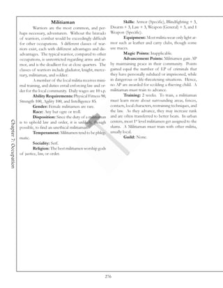 Militiaman                                    Skills: Armor (Specific), Blindfighting + 3,
                                Warriors are the most common, and per-          Disarm + 3, Law + 3, Weapon (General) + 3, and 1
                        haps necessary, adventurers. Without the bravado        Weapon (Specific).
                        of warriors, combat would be exceedingly difficult               Equipment: Most militia wear only light ar-
                        for other occupations. 5 different classes of war-      mor such as leather and carry clubs, though some
                        riors exist, each with different advantages and dis-    use maces.
                        advantages. The typical warrior, compared to other               Magic Points: Inapplicable.
                        occupations, is unrestricted regarding arms and ar-              Advancement Points: Militiamen gain AP
                        mor, and is the deadliest foe at close quarters. The    by maintaining peace in their community. Points
                        classes of warriors include gladiator, knight, merce-   gained equal the number of LP of criminals that
                        nary, militiaman, and soldier.                          they have personally subdued or imprisoned, while
                                A member of the local militia receives mini-    in dangerous or life-threatening situations. Hence,
                        mal training, and duties entail enforcing law and or-   no AP are awarded for scolding a thieving child. A
                        der for the local community. Daily wages are 10 s.p.    militiaman must train to advance.
                                Ability Requirements: Physical Fitness 90,               Training: 2 weeks. To train, a militiaman
                        Strength 100, Agility 100, and Intelligence 85.         must learn more about surrounding areas, fences,
                                Gender: Female militiamen are rare.             contacts, local characters, restraining techniques, and
                                Race: Any but ogre or troll.                    the law. As they advance, they may increase rank
                                Disposition: Since the duty of a militiaman     and are often transferred to better beats. In urban
                                                                                centers, most 1st level militiamen get assigned to the
Chapter 7: Occupation




                        is to uphold law and order, it is unlikely, though
                        possible, to find an unethical militiaman.              slums. A Militiaman must train with other militia,
                                Temperament: Militiamen tend to be phleg-       usually local.
                        matic.                                                           Guild: None.
                                Sociality: Serf.
                                Religion: The best militiamen worship gods
                        of justice, law, or order.




                                                                            276
 