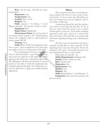 Race: Any but ogre. Kobolds are excep-                              Minter
                        tional miners.                                                This occupation specializes in minting cur-
                                Disposition: Any.                             rency, usually in the form of coins or bars of pre-
                                Temperament: Any.                             cious metals. So far, no more than 100 million s.p.
                                Sociality: Slave or serf.                     have been minted per year per kingdom, and no
                                Religion: Any.                                more than 1 million g.p.
                                Skills: Appraise + 3, Mining + 5, and                 A minter must guard the anvil, die, and pre-
                        Weapon (Specific). The specific weapon is a pick.     cious metal of their king with their life. If any of
                                Equipment: Pick.                              these are stolen, then the minter is put to death,
                                Magic Points: Inapplicable.                   whether guilty or innocent. Each minter, including
                                Advancement Points: For each pound of         apprentices, must sign a clause in a contract that
                        ore mined, a miner acquires 1 AP. All participating   allows the king to take their life if associated with
                        miners who collapsed a wall or counter-mined an       misfortune regarding minting, such as debasing the
                        enemy acquire 500 AP.                                 metal.
                                Training: None.                                       The first coins ever minted were electrum, a
                                Guild: Miners’ Guild. Each apprentice must    naturally-occuring alloy of silver and gold. In the
                        serve 4 years. Once an apprentice for 4 years, they   beginning, these coins were 55% gold. Slowly, this
                        may apply to work as a journeyman for the guild.      changed to 43% gold. Eventually, electrum coins
                                For a journeyman to become a master, they     were abandoned in favor of pure metals.
Chapter 7: Occupation




                        must be able financially to open their own shop,              Daily wages are typically 7 s.p.
                        and receive the approval of the guild. To receive             Ability Requirements: Intelligence 80.
                        approval, they must pass a Persuasion skill check.            Gender: Female minters are rare.
                        The TH begins at 30 and is decreased by 1 for every           Race: Any but ogre.
                        period of 6 months in which the journeyman has                Disposition: Any.
                        worked locally with the guild. The Aedile may over-           Temperament: Any.
                        rule this skill check or apply any modifier deemed            Sociality: Serf.
                        appropriate.                                                  Religion: Any.
                                                                                      Skills: Blacksmithing + 5 and Minting + 5.
                                                                                      Equipment: Forge, anvil, die, hammer, and
                                                                              precious metal.




                                                                          278
 