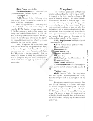 Magic Points: Inapplicable.                                      Money-Lender
         Advancement Points: For each bar of pre-                  This occupation specializes in lending money
cious metal minted, a minter acquires 1 AP.              with the understanding that it will be repaid with 5-
         Training: None.                                 6% interest, or that favors must be performed. All
         Guild: Minters’ Guild. Each apprentice          money-lenders are resented, but also respected.
must serve 7 years. A masterpiece must be pro-           Money-lenders run risks, so interest is high. A bor-
duced to become a journeyman.                            rower who fails to repay may expect their goods to
         Once an apprentice for 7 years, they may        be seized and given to the money-lender. If this
make a skill check as they craft their masterpiece. If   compensation is insufficient to repay the debt, then
passed at TH 36, then they become a journeyman.          the borrower will be imprisoned or banished. Im-
If failed, then they may begin crafting another mas-     prisonment is more effective for the money-lender,
terpiece and make another skill check in 1d10 days.      since it gives the borrower a chance to acquire money
The Aedile may overrule any masterpiece skill check,     and repay it. Daily wages vary depending on the
because those in the guild who review the appren-        market and the gullibility of the customer.
tice may dislike them or choose to keep them as an                 Ability Requirements: Intelligence 90 and
apprentice for some corrupt reason.                      Common Sense 90.
         For a journeyman to become a master, they                 Gender: Female money-lenders are rare.
must be able financially to open their own shop,                   Race: Any but ogre.
and receive the approval of the guild. To receive                  Disposition: Any.




                                                                                                                  Chapter 7: Occupation
approval, they must pass a Persuasion skill check.                 Temperament: Any.
The TH begins at 30 and is decreased by 1 for every                Sociality: Serf or noble.
period of 6 months in which the journeyman has                     Religion: Any.
worked locally with the guild. The Aedile may over-                Skills: Haggling + 5 and Intimidation + 5.
rule this skill check or apply any modifier deemed                 Equipment: Money.
appropriate.                                                       Magic Points: Inapplicable.
                                                                   Advancement Points: For each silver piece
                                                         earned due to interest, a money-lender acquires 1
                                                         AP.
                                                                   Training: None.
                                                                   Guild: Bankers’ Guild. Each apprentice
                                                         must serve 7 years. Once an apprentice for 7 years,
                                                         they may apply to work as a journeyman for the
                                                         guild.
                                                                   For a journeyman to become a master, they
                                                         must be able financially to open their own shop,
                                                         and receive the approval of the guild. To receive
                                                         approval, they must pass a Persuasion skill check.
                                                         The TH begins at 30 and is decreased by 1 for every
                                                         period of 6 months in which the journeyman has
                                                         worked locally with the guild. The Aedile may over-
                                                         rule this skill check or apply any modifier deemed
                                                         appropriate.




                                                     279
 