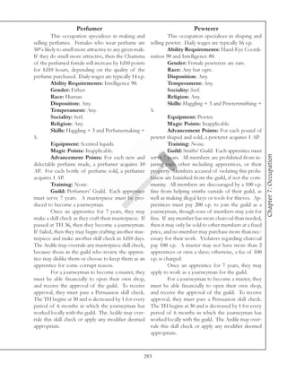 Perfumer                                                 Pewterer
         This occupation specializes in making and                This occupation specializes in shaping and
selling perfumes. Females who wear perfume are           selling pewter. Daily wages are typically 16 s.p.
50% likely to smell more attractive to any given male.            Ability Requirements: Hand-Eye Coordi-
If they do smell more attractive, then the Charisma      nation 90 and Intelligence 80.
of the perfumed female will increase by 1d10 points               Gender: Female pewterers are rare.
for 1d10 hours, depending on the quality of the                   Race: Any but ogre.
perfume purchased. Daily wages are typically 14 s.p.              Disposition: Any.
         Ability Requirements: Intelligence 90.                   Temperament: Any.
         Gender: Either.                                          Sociality: Serf.
         Race: Human.                                             Religion: Any.
         Disposition: Any.                                        Skills: Haggling + 3 and Pewtersmithing +
         Temperament: Any.                               5.
         Sociality: Serf.                                         Equipment: Pewter.
         Religion: Any.                                           Magic Points: Inapplicable.
         Skills: Haggling + 3 and Perfumemaking +                 Advancement Points: For each pound of
5.                                                       pewter shaped and sold, a pewterer acquires 1 AP.
         Equipment: Scented liquids.                              Training: None.
         Magic Points: Inapplicable.                              Guild: Smiths’ Guild. Each apprentice must




                                                                                                                 Chapter 7: Occupation
         Advancement Points: For each new and            serve 7 years. All members are prohibited from in-
delectable perfume made, a perfumer acquires 10          juring each other including apprentices, or their
AP. For each bottle of perfume sold, a perfumer          property. Members accused of violating this prohi-
acquires 1 AP.                                           bition are banished from the guild, if not the com-
         Training: None.                                 munity. All members are discouraged by a 100 s.p.
         Guild: Perfumers’ Guild. Each apprentice        fine from helping smiths outside of their guild, as
must serve 7 years. A masterpiece must be pro-           well as making illegal keys or tools for thieves. Ap-
duced to become a journeyman.                            prentices must pay 200 s.p. to join the guild as a
         Once an apprentice for 7 years, they may        journeyman, though sons of members may join for
make a skill check as they craft their masterpiece. If   free. If any member has more charcoal than needed,
passed at TH 36, then they become a journeyman.          then it may only be sold to other members at a fixed
If failed, then they may begin crafting another mas-     price, and no member may purchase more than nec-
terpiece and make another skill check in 1d10 days.      essary for their work. Violators regarding charcoal
The Aedile may overrule any masterpiece skill check,     pay 100 s.p. A master may not have more than 2
because those in the guild who review the appren-        apprentices or own a slave; otherwise, a fee of 100
tice may dislike them or choose to keep them as an       s.p. is charged.
apprentice for some corrupt reason.                               Once an apprentice for 7 years, they may
         For a journeyman to become a master, they       apply to work as a journeyman for the guild.
must be able financially to open their own shop,                  For a journeyman to become a master, they
and receive the approval of the guild. To receive        must be able financially to open their own shop,
approval, they must pass a Persuasion skill check.       and receive the approval of the guild. To receive
The TH begins at 30 and is decreased by 1 for every      approval, they must pass a Persuasion skill check.
period of 6 months in which the journeyman has           The TH begins at 30 and is decreased by 1 for every
worked locally with the guild. The Aedile may over-      period of 6 months in which the journeyman has
rule this skill check or apply any modifier deemed       worked locally with the guild. The Aedile may over-
appropriate.                                             rule this skill check or apply any modifier deemed
                                                         appropriate.



                                                     283
 
