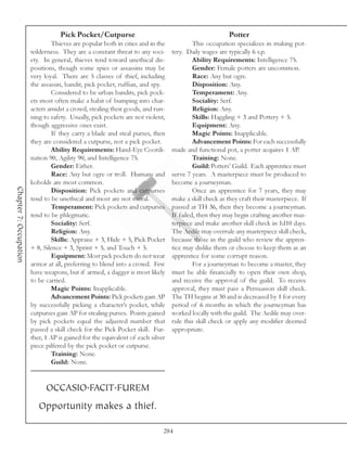 Pick Pocket/Cutpurse                                                Potter
                                 Thieves are popular both in cities and in the            This occupation specializes in making pot-
                        wilderness. They are a constant threat to any soci-      tery. Daily wages are typically 6 s.p.
                        ety. In general, thieves tend toward unethical dis-               Ability Requirements: Intelligence 75.
                        positions, though some spies or assassins may be                  Gender: Female potters are uncommon.
                        very loyal. There are 5 classes of thief, including               Race: Any but ogre.
                        the assassin, bandit, pick pocket, ruffian, and spy.              Disposition: Any.
                                 Considered to be urban bandits, pick pock-               Temperament: Any.
                        ets most often make a habit of bumping into char-                 Sociality: Serf.
                        acters amidst a crowd, stealing their goods, and run-             Religion: Any.
                        ning to safety. Usually, pick pockets are not violent,            Skills: Haggling + 3 and Pottery + 5.
                        though aggressive ones exist.                                     Equipment: Any.
                                 If they carry a blade and steal purses, then             Magic Points: Inapplicable.
                        they are considered a cutpurse, not a pick pocket.                Advancement Points: For each successfully
                                 Ability Requirements: Hand-Eye Coordi-          made and functional pot, a potter acquires 1 AP.
                        nation 90, Agility 90, and Intelligence 75.                       Training: None.
                                 Gender: Either.                                          Guild: Potters’ Guild. Each apprentice must
                                 Race: Any but ogre or troll. Humans and         serve 7 years. A masterpiece must be produced to
                        kobolds are most common.                                 become a journeyman.
Chapter 7: Occupation




                                 Disposition: Pick pockets and cutpurses                  Once an apprentice for 7 years, they may
                        tend to be unethical and most are not moral.             make a skill check as they craft their masterpiece. If
                                 Temperament: Pick pockets and cutpurses         passed at TH 36, then they become a journeyman.
                        tend to be phlegmatic.                                   If failed, then they may begin crafting another mas-
                                 Sociality: Serf.                                terpiece and make another skill check in 1d10 days.
                                 Religion: Any.                                  The Aedile may overrule any masterpiece skill check,
                                 Skills: Appraise + 3, Hide + 5, Pick Pocket     because those in the guild who review the appren-
                        + 8, Silence + 3, Sprint + 5, and Touch + 5.             tice may dislike them or choose to keep them as an
                                 Equipment: Most pick pockets do not wear        apprentice for some corrupt reason.
                        armor at all, preferring to blend into a crowd. Few               For a journeyman to become a master, they
                        have weapons, but if armed, a dagger is most likely      must be able financially to open their own shop,
                        to be carried.                                           and receive the approval of the guild. To receive
                                 Magic Points: Inapplicable.                     approval, they must pass a Persuasion skill check.
                                 Advancement Points: Pick pockets gain AP        The TH begins at 30 and is decreased by 1 for every
                        by successfully picking a character’s pocket, while      period of 6 months in which the journeyman has
                        cutpurses gain AP for stealing purses. Points gained     worked locally with the guild. The Aedile may over-
                        by pick pockets equal the adjusted number that           rule this skill check or apply any modifier deemed
                        passed a skill check for the Pick Pocket skill. Fur-     appropriate.
                        ther, 1 AP is gained for the equivalent of each silver
                        piece pilfered by the pick pocket or cutpurse.
                                 Training: None.
                                 Guild: None.


                              OCCASIO.FACIT.FUREM
                           Opportunity makes a thief.

                                                                             284
 
