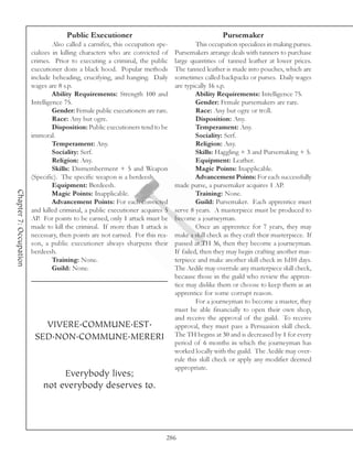 Public Executioner                                           Pursemaker
                                 Also called a carnifex, this occupation spe-            This occupation specializes in making purses.
                        cializes in killing characters who are convicted of     Pursemakers arrange deals with tanners to purchase
                        crimes. Prior to executing a criminal, the public       large quantities of tanned leather at lower prices.
                        executioner dons a black hood. Popular methods          The tanned leather is made into pouches, which are
                        include beheading, crucifying, and hanging. Daily       sometimes called backpacks or purses. Daily wages
                        wages are 8 s.p.                                        are typically 16 s.p.
                                 Ability Requirements: Strength 100 and                  Ability Requirements: Intelligence 75.
                        Intelligence 75.                                                 Gender: Female pursemakers are rare.
                                 Gender: Female public executioners are rare.            Race: Any but ogre or troll.
                                 Race: Any but ogre.                                     Disposition: Any.
                                 Disposition: Public executioners tend to be             Temperament: Any.
                        immoral.                                                         Sociality: Serf.
                                 Temperament: Any.                                       Religion: Any.
                                 Sociality: Serf.                                        Skills: Haggling + 3 and Pursemaking + 5.
                                 Religion: Any.                                          Equipment: Leather.
                                 Skills: Dismemberment + 5 and Weapon                    Magic Points: Inapplicable.
                        (Specific). The specific weapon is a berdeesh.                   Advancement Points: For each successfully
                                 Equipment: Berdeesh.                           made purse, a pursemaker acquires 1 AP.
Chapter 7: Occupation




                                 Magic Points: Inapplicable.                             Training: None.
                                 Advancement Points: For each convicted                  Guild: Pursemaker. Each apprentice must
                        and killed criminal, a public executioner acquires 5    serve 8 years. A masterpiece must be produced to
                        AP. For points to be earned, only 1 attack must be      become a journeyman.
                        made to kill the criminal. If more than 1 attack is              Once an apprentice for 7 years, they may
                        necessary, then points are not earned. For this rea-    make a skill check as they craft their masterpiece. If
                        son, a public executioner always sharpens their         passed at TH 36, then they become a journeyman.
                        berdeesh.                                               If failed, then they may begin crafting another mas-
                                 Training: None.                                terpiece and make another skill check in 1d10 days.
                                 Guild: None.                                   The Aedile may overrule any masterpiece skill check,
                                                                                because those in the guild who review the appren-
                                                                                tice may dislike them or choose to keep them as an
                                                                                apprentice for some corrupt reason.
                                                                                         For a journeyman to become a master, they
                                                                                must be able financially to open their own shop,
                                                                                and receive the approval of the guild. To receive
                           VIVERE.COMMUNE.EST.                                  approval, they must pass a Persuasion skill check.
                         SED.NON.COMMUNE.MERERI                                 The TH begins at 30 and is decreased by 1 for every
                                                                                period of 6 months in which the journeyman has
                                                                                worked locally with the guild. The Aedile may over-
                                                                                rule this skill check or apply any modifier deemed
                                                                                appropriate.
                                 Everybody lives;
                            not everybody deserves to.




                                                                            286
 