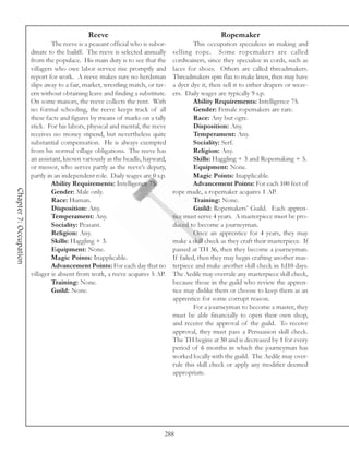 Reeve                                                 Ropemaker
                                 The reeve is a peasant official who is subor-            This occupation specializes in making and
                        dinate to the bailiff. The reeve is selected annually    selling rope. Some ropemakers are called
                        from the populace. His main duty is to see that the      cordwainers, since they specialize in cords, such as
                        villagers who owe labor service rise promptly and        laces for shoes. Others are called threadmakers.
                        report for work. A reeve makes sure no herdsman          Threadmakers spin flax to make linen, then may have
                        slips away to a fair, market, wrestling match, or tav-   a dyer dye it, then sell it to either drapers or weav-
                        ern without obtaining leave and finding a substitute.    ers. Daily wages are typically 9 s.p.
                        On some manors, the reeve collects the rent. With                 Ability Requirements: Intelligence 75.
                        no formal schooling, the reeve keeps track of all                 Gender: Female ropemakers are rare.
                        these facts and figures by means of marks on a tally              Race: Any but ogre.
                        stick. For his labors, physical and mental, the reeve             Disposition: Any.
                        receives no money stipend, but nevertheless quite                 Temperament: Any.
                        substantial compensation. He is always exempted                   Sociality: Serf.
                        from his normal village obligations. The reeve has                Religion: Any.
                        an assistant, known variously as the beadle, hayward,             Skills: Haggling + 3 and Ropemaking + 5.
                        or messor, who serves partly as the reeve’s deputy,               Equipment: None.
                        partly in an independent role. Daily wages are 0 s.p.             Magic Points: Inapplicable.
                                 Ability Requirements: Intelligence 75.                   Advancement Points: For each 100 feet of
Chapter 7: Occupation




                                 Gender: Male only.                              rope made, a ropemaker acquires 1 AP.
                                 Race: Human.                                             Training: None.
                                 Disposition: Any.                                        Guild: Ropemakers’ Guild. Each appren-
                                 Temperament: Any.                               tice must serve 4 years. A masterpiece must be pro-
                                 Sociality: Peasant.                             duced to become a journeyman.
                                 Religion: Any.                                           Once an apprentice for 4 years, they may
                                 Skills: Haggling + 3.                           make a skill check as they craft their masterpiece. If
                                 Equipment: None.                                passed at TH 36, then they become a journeyman.
                                 Magic Points: Inapplicable.                     If failed, then they may begin crafting another mas-
                                 Advancement Points: For each day that no        terpiece and make another skill check in 1d10 days.
                        villager is absent from work, a reeve acquires 5 AP.     The Aedile may overrule any masterpiece skill check,
                                 Training: None.                                 because those in the guild who review the appren-
                                 Guild: None.                                    tice may dislike them or choose to keep them as an
                                                                                 apprentice for some corrupt reason.
                                                                                          For a journeyman to become a master, they
                                                                                 must be able financially to open their own shop,
                                                                                 and receive the approval of the guild. To receive
                                                                                 approval, they must pass a Persuasion skill check.
                                                                                 The TH begins at 30 and is decreased by 1 for every
                                                                                 period of 6 months in which the journeyman has
                                                                                 worked locally with the guild. The Aedile may over-
                                                                                 rule this skill check or apply any modifier deemed
                                                                                 appropriate.




                                                                             288
 