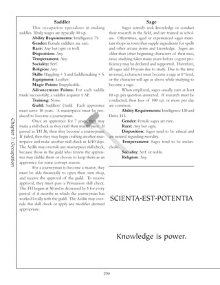 Saddler                                                    Sage
                                 This occupation specializes in making                    Sages actively seek knowledge or conduct
                        saddles. Daily wages are typically 10 s.p.               their research in the field, and are trained as schol-
                                 Ability Requirements: Intelligence 75.          ars. Oftentimes, aged or experienced sages main-
                                 Gender: Female saddlers are rare.               tain shops in town that supply ingredients for spells
                                 Race: Any but ogre or troll.                    and other arcane items and knowledge. Sages are
                                 Disposition: Any.                               older than other beginning characters of their race,
                                 Temperament: Any.                               since studying takes many years before cogent pro-
                                 Sociality: Serf.                                ficiency may be declared and supported. Therefore,
                                 Religion: Any.                                  all sages add 10 years due to study. Due to the time
                                 Skills: Haggling + 3 and Saddlemaking + 5.      invested, a character must become a sage at 1st level,
                                 Equipment: Leather.                             or the character will age as above while studying to
                                 Magic Points: Inapplicable.                     become a sage.
                                 Advancement Points: For each saddle                      When employed, sages usually earn at least
                        made successfully, a saddler acquires 1 AP.              10 s.p. per question answered. If research must be
                                 Training: None.                                 conducted, then fees of 100 s.p. or more per day
                                 Guild: Saddlers’ Guild. Each apprentice         are common.
                        must serve 10 years. A masterpiece must be pro-                   Ability Requirements: Intelligence 120 and
                        duced to become a journeyman.                            Drive 115.
Chapter 7: Occupation




                                 Once an apprentice for 7 years, they may                 Gender: Female sages are rare.
                        make a skill check as they craft their masterpiece. If            Race: Any but ogre.
                        passed at TH 36, then they become a journeyman.                   Disposition: Sages tend to be ethical and
                        If failed, then they may begin crafting another mas-     are neutral regarding morality.
                        terpiece and make another skill check in 1d10 days.               Temperament: Sages tend to be melan-
                        The Aedile may overrule any masterpiece skill check,     cholic.
                        because those in the guild who review the appren-                 Sociality: Serf or noble.
                        tice may dislike them or choose to keep them as an                Religion: Any.
                        apprentice for some corrupt reason.
                                 For a journeyman to become a master, they
                        must be able financially to open their own shop,
                        and receive the approval of the guild. To receive
                        approval, they must pass a Persuasion skill check.
                        The TH begins at 30 and is decreased by 1 for every
                        period of 6 months in which the journeyman has
                        worked locally with the guild. The Aedile may over-        SCIENTA.EST.POTENTIA
                        rule this skill check or apply any modifier deemed
                        appropriate.




                                                                                     Knowledge is power.



                                                                             290
 