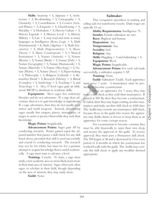 Skills: Anatomy + 3, Appraise + 5, Archi-                           Sailmaker
tecture + 3, Bookbinding + 3, Cartography + 3,                    This occupation specializes in making and
Chemistry + 3, Constellations + 3, Cosmos (Gen-          selling sails for waterborne vessels. Daily wages are
eral Planes) + 3, Etiquette + 3, Glassblowing + 3,       typically 11 s.p.
Heraldry + 3, Herbalism + 3, History Culture + 3,                 Ability Requirements: Intelligence 75.
History Legends + 3, History Local + 5, History                   Gender: Female sailmakers are rare.
Military + 3, Law + 3, may read and write as many                 Race: Bugbear and human.
languages as Intelligence allows, Logic + 5, Math                 Disposition: Any.
(Fundamental) + 8, Math (Algebra) + 5, Math (Ge-                  Temperament: Any.
ometry) + 3, Math (Trigonometry) + 3, Music                       Sociality: Serf.
Theory + 5, Music Counterpoint + 3, 1 Musical                     Religion: Any.
Instrument + 3, Nature (Animals) + 3, Nature                      Skills: Haggling + 3 and Sailmaking + 5.
(Beasts) + 3, Nature (Birds) + 3, Nature (Fish) + 3,              Equipment: Wool.
Nature (Geography) + 3, Nature (Humanoids) + 3,                   Magic Points: Inapplicable.
Nature (Minerals) + 3, Nature (Mycology) + 3, Na-                 Advancement Points: For each sail made
ture (Plants) + 3, Nature (Trees) + 3, Paper-making      successfully, a sailmaker acquires 1 AP.
+ 3, Philosophy + 5, Religion (Cultural) + 3, Re-                 Training: None.
member Detail + 3, Research (Library) + 5, Ritual                 Guild: Sailmakers’ Guild. Each apprentice
(Complex) + 5, Symbology + 3, Teaching + 5, and          must serve 7 years. A masterpiece must be pro-
Toxicology + 5. Also, 1st level sages gain an addi-




                                                                                                                  Chapter 7: Occupation
                                                         duced to become a journeyman.
tional 200 SP to distribute in academic skills.                   Once an apprentice for 7 years, they may
         Equipment: Most sages live sedentary            make a skill check as they craft their masterpiece. If
lifestyles and do not adventure. If a sage does ad-      passed at TH 36, then they become a journeyman.
venture, then it is to gain knowledge or ingredients.    If failed, then they may begin crafting another mas-
If a sage adventures, then they do not usually wear      terpiece and make another skill check in 1d10 days.
armor and wield weapons. Instead, adventuring            The Aedile may overrule any masterpiece skill check,
sages usually hire rangers, priests, mercenaries, or     because those in the guild who review the appren-
mages to assist or protect them while they seek their    tice may dislike them or choose to keep them as an
knowledge.                                               apprentice for some corrupt reason.
         Magic Points: Inapplicable.                              For a journeyman to become a master, they
         Advancement Points: Sages gain AP by            must be able financially to open their own shop,
conducting research. Points gained equal the ad-         and receive the approval of the guild. To receive
justed number that passes a skill check for any skill    approval, they must pass a Persuasion skill check.
listed above, provided that skill is used successfully   The TH begins at 30 and is decreased by 1 for every
and crucial to conducting research. The research         period of 6 months in which the journeyman has
may not be for whim, but must be for a genuine           worked locally with the guild. The Aedile may over-
attempt to acquire knowledge that is useful academi-     rule this skill check or apply any modifier deemed
cally. A sage must train to advance a level.             appropriate.
         Training: 5 weeks. To train, a sage must
study a new academic area or, more likely, learn more
in their main area of interest. Sages often seek other
sages or scholars in their field, though depending
on the area of interest, they may study alone.
         Guild: None.




                                                     291
 