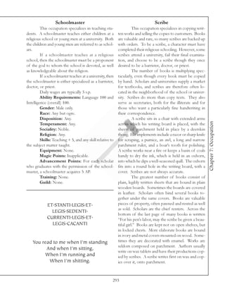 Schoolmaster                                                   Scribe
         This occupation specializes in teaching stu-                This occupation specializes in copying writ-
dents. A schoolmaster teaches either children at a         ten works and selling the copies to customers. Books
religious school or young men at a university. Both        are valuable and rare, so many scribes are backed up
the children and young men are referred to as schol-       with orders. To be a scribe, a character must have
ars.                                                       completed their religious schooling. However, some
         If a schoolmaster teaches at a religious          scribes attend a university, fail their final examina-
school, then the schoolmaster must be a proponent          tion, and choose to be a scribe though they once
of the god to whom the school is devoted, as well          desired to be a barrister, doctor, or priest.
as knowledgeable about the religion.                                 The number of books is multiplying spec-
         If a schoolmaster teaches at a university, then   tacularly, even though every book must be copied
the schoolmaster is either specialized as a barrister,     by hand. Scholars and universities supply a market
doctor, or priest.                                         for textbooks, and scribes are therefore often lo-
         Daily wages are typically 5 s.p.                  cated in the neighborhood of the school or univer-
         Ability Requirements: Language 100 and            sity. Scribes do more than copy texts. They also
Intelligence (overall) 100.                                serve as secretaries, both for the illiterate and for
         Gender: Male only.                                those who want a particularly fine handwriting in
         Race: Any but ogre.                               their correspondence.
         Disposition: Any.                                           A scribe sits in a chair with extended arms




                                                                                                                    Chapter 7: Occupation
         Temperament: Any.                                 across which his writing board is placed, with the
         Sociality: Noble.                                 sheets of parchment held in place by a deerskin
         Religion: Any.                                    thong. His implements include a razor or sharp knife
         Skills: Teaching + 5, and any skill relative to   for scraping, a pumice, an awl, a long and narrow
the subject matter taught.                                 parchment ruler, and a boar’s tooth for polishing.
         Equipment: None.                                  A scribe works near a fire or keeps a basin of coals
         Magic Points: Inapplicable.                       handy to dry the ink, which is held in an oxhorn,
         Advancement Points: For each scholar              into which he dips a well-seasoned quill. The oxhorn
who graduates with the permission of the school-           fits into a round hole in the writing board, with a
master, a schoolmaster acquires 5 AP.                      cover. Scribes are not always accurate.
         Training: None.                                             The greatest number of books consist of
         Guild: None.                                      plain, legibly written sheets that are bound in plain
                                                           wooden boards. Sometimes the boards are covered
                                                           in leather. Scholars often bind several books to-
                                                           gether under the same covers. Books are valuable
             ET.STANTI.LEGIS.ET.                           pieces of property, often pawned and rented as well
                                                           as sold. Scholars are the chief renters. Across the
               LEGIS.SEDENTI.
                                                           bottom of the last page of many books is written
             CURRENTI.LEGIS.ET.                            “For his pen’s labor, may the scribe be given a beau-
               LEGIS.CACANTI                               tiful girl.” Books are kept not on open shelves, but
                                                           in locked chests. More elaborate books are bound
                                                           in ivory and metal covers mounted on wood. Some-
   You read to me when I’m standing                        times they are decorated with enamel. Works are
                                                           seldom composed on parchment. Authors usually
         And when I’m sitting,
                                                           write on wax tablets and have their productions cop-
        When I’m running and                               ied by scribes. A scribe writes first on wax and cop-
          When I’m shitting.                               ies over it, onto parchment.



                                                       293
 