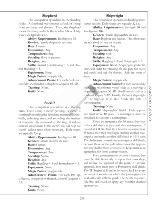 Shepherd                                               Shipwright
        This occupation specializes in shepherding              This occupation specializes in building water-
flocks. A shepherd must protect a flock of sheep       borne vessels. Daily wages are typically 32 s.p.
from predators and thieves. Then, the shepherd                  Ability Requirements: Strength 90 and
shears the sheep and sells the wool to fullers. Daily  Intelligence 100.
wages are typically 4 s.p.                                      Gender: Female shipwrights are rare.
        Ability Requirements: Intelligence 75.                  Race: Bugbear and human. The other races
        Gender: Female shepherds are rare.             are not fond of seas or oceans.
        Race: Human.                                            Disposition: Any.
        Disposition: Any.                                       Temperament: Any.
        Temperament: Any.                                       Sociality: Serf.
        Sociality: Slave or peasant.                            Religion: Any.
        Religion: Any.                                          Skills: Haggling + 3 and Shipwright + 5.
        Skills: Animal Conditioning + 5 and Ani-                Equipment: Wood. Shipwrights prefer fir,
mal Handling + 5.                                      pine, and cedar for planking, fir and pine for masts
        Equipment: None.                               and yards, and oak for frames. Sails are sewn of
        Magic Points: Inapplicable.                    linen.
        Advancement Points: For each flock suc-                 Magic Points: Inapplicable.
cessfully shepherded, a shepherd acquires 10 AP.                Advancement Points: For each successfully




                                                                                                                 Chapter 7: Occupation
        Training: None.                                built large waterborne vessel such as a warship, a
        Guild: None.                                   shipwright acquires 50 AP. Small vessels such as a
                                                       rowboat acquire 5 AP. Usually, the local shipwright
                                                       of the highest level also holds the title of
                       Sheriff                         harbormaster.
        This occupation specializes in collecting               Training: None.
taxes. There is only 1 sheriff per king. A sheriff is           Guild: Shipwrights’ Guild. Each appren-
continually traveling the kingdom, visiting all house- tice must serve 10 years. A masterpiece must be
holds, collecting taxes, and recording the number produced to become a journeyman.
of residents. By command of the king, all militia-              Once an apprentice for 10 years, they may
men are subordinate to the sheriff, and will help the  make a skill check as they craft their masterpiece. If
sheriff collect taxes when necessary. Daily wages passed at TH 36, then they become a journeyman.
are typically 75 s.p.                                  If failed, then they may begin crafting another mas-
        Ability Requirements: Intelligence 80.         terpiece and make another skill check in 1d10 days.
        Gender: Female sheriffs are rare.              The Aedile may overrule any masterpiece skill check,
        Race: Human.                                   because those in the guild who review the appren-
        Disposition: Any.                              tice may dislike them or choose to keep them as an
        Temperament: Any.                              apprentice for some corrupt reason.
        Sociality: Noble.                                       For a journeyman to become a master, they
        Religion: Any.                                 must be able financially to open their own shop,
        Skills: Haggling + 3 and Intimidation + 3. and receive the approval of the guild. To receive
        Equipment: None.                               approval, they must pass a Persuasion skill check.
        Magic Points: Inapplicable.                    The TH begins at 30 and is decreased by 1 for every
        Advancement Points: For each 100 s.p. period of 6 months in which the journeyman has
collected, or equivalent thereof, a sheriff acquires 1 worked locally with the guild. The Aedile may over-
AP.                                                    rule this skill check or apply any modifier deemed
        Training: None.                                appropriate.
        Guild: None.

                                                     295
 