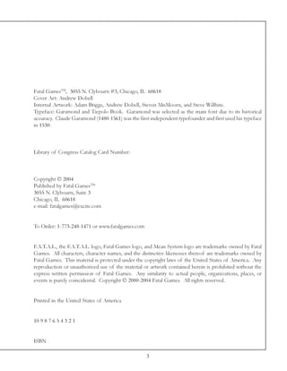 Fatal GamesTM, 3055 N. Clybourn #3, Chicago, IL 60618
Cover Art: Andrew Dobell
Internal Artwork: Adam Briggs, Andrew Dobell, Steven MnMoorn, and Steve Willhite.
Typeface: Garamond and Tiepolo Book. Garamond was selected as the main font due to its historical
accuracy. Claude Garamond (1480-1561) was the first independent typefounder and first used his typeface
in 1530.



Library of Congress Catalog Card Number:



Copyright © 2004
Published by Fatal GamesTM
3055 N. Clybourn, Suite 3
Chicago, IL 60618
e-mail: fatalgames@excite.com


To Order: 1-773-248-1471 or www.fatalgames.com


F.A.T.A.L., the F.A.T.A.L. logo, Fatal Games logo, and Mean System logo are trademarks owned by Fatal
Games. All characters, character names, and the distinctive likenesses thereof are trademarks owned by
Fatal Games. This material is protected under the copyright laws of the United States of America. Any
reproduction or unauthorized use of the material or artwork contained herein is prohibited without the
express written permission of Fatal Games. Any similarity to actual people, organizations, places, or
events is purely coincidental. Copyright © 2000-2004 Fatal Games. All rights reserved.


Printed in the United States of America


10 9 8 7 6 5 4 3 2 1


ISBN

                                                  3
 