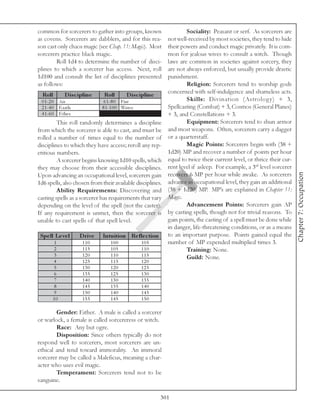 common for sorcerers to gather into groups, known                  Sociality: Peasant or serf. As sorcerers are
as covens. Sorcerers are dabblers, and for this rea-       not well-received by most societies, they tend to hide
son cast only chaos magic (see Chap. 11: Magic). Most      their powers and conduct magic privately. It is com-
sorcerers practice black magic.                            mon for jealous wives to consult a witch. Though
        Roll 1d4 to determine the number of disci-         laws are common in societies against sorcery, they
plines to which a sorcerer has access. Next, roll          are not always enforced, but usually provide drastic
1d100 and consult the list of disciplines presented        punishment.
as follows:                                                        Religion: Sorcerers tend to worship gods
                                                           concerned with self-indulgence and shameless acts.
  Roll         D is c ipline    Roll         D is c ipline
  0 1 -2 0 Ai r                 6 1 -8 0 Fi re                     Skills: Divination (Astrolog y) + 3,
  2 1 -4 0 E a rth             8 1 -1 0 0 Wa te r          Spellcasting (Combat) + 3, Cosmos (General Planes)
  4 1 -6 0 E the r                                         + 3, and Constellations + 3.
            This roll randomly determines a discipline             Equipment: Sorcerers tend to shun armor
from which the sorcerer is able to cast, and must be       and most weapons. Often, sorcerers carry a dagger
rolled a number of times equal to the number of or a quarterstaff.
disciplines to which they have access; reroll any rep-             Magic Points: Sorcerers begin with (38 +
etitious numbers.                                          1d20) MP and recover a number of points per hour
            A sorcerer begins knowing 1d10 spells, which equal to twice their current level, or thrice their cur-
they may choose from their accessible disciplines. rent level if asleep. For example, a 3rd level sorcerer




                                                                                                                    Chapter 7: Occupation
Upon advancing an occupational level, sorcerers gain recovers 6 MP per hour while awake. As sorcerers
1d6 spells, also chosen from their available disciplines. advance in occupational level, they gain an additional
            Ability Requirements: Discovering and (38 + 1d20) MP. MP’s are explained in Chapter 11:
casting spells as a sorcerer has requirements that vary Magic.
depending on the level of the spell (not the caster).              Advancement Points: Sorcerers gain AP
If any requirement is unmet, then the sorcerer is by casting spells, though not for trivial reasons. To
unable to cast spells of that spell level.                 gain points, the casting of a spell must be done while
                                                           in danger, life-threatening conditions, or as a means
 Spe ll Le ve l        D rive Intuition Re fle c tion to an important purpose. Points gained equal the
          1             110          100             105   number of MP expended multiplied times 3.
          2             115          105             110           Training: None.
          3             120          110             115           Guild: None.
      4            125          115           120
      5            130          120           125
      6            135          125           130
      7            140          130           135
      8            145          135           140
      9            150          140           145
      10           155          145           150

        Gender: Either. A male is called a sorcerer
or warlock, a female is called sorcereress or witch.
        Race: Any but ogre.
        Disposition: Since others typically do not
respond well to sorcerers, most sorcerers are un-
ethical and tend toward immorality. An immoral
sorcerer may be called a Maleficus, meaning a char-
acter who uses evil magic.
        Temperament: Sorcerers tend not to be
sanguine.

                                                      301
 