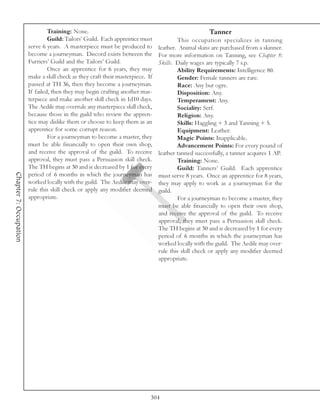 Training: None.                                                      Tanner
                                 Guild: Tailors’ Guild. Each apprentice must             This occupation specializes in tanning
                        serve 6 years. A masterpiece must be produced to         leather. Animal skins are purchased from a skinner.
                        become a journeyman. Discord exists between the          For more information on Tanning, see Chapter 8:
                        Furriers’ Guild and the Tailors’ Guild.                  Skills. Daily wages are typically 7 s.p.
                                 Once an apprentice for 6 years, they may                Ability Requirements: Intelligence 80.
                        make a skill check as they craft their masterpiece. If           Gender: Female tanners are rare.
                        passed at TH 36, then they become a journeyman.                  Race: Any but ogre.
                        If failed, then they may begin crafting another mas-             Disposition: Any.
                        terpiece and make another skill check in 1d10 days.              Temperament: Any.
                        The Aedile may overrule any masterpiece skill check,             Sociality: Serf.
                        because those in the guild who review the appren-                Religion: Any.
                        tice may dislike them or choose to keep them as an               Skills: Haggling + 3 and Tanning + 5.
                        apprentice for some corrupt reason.                              Equipment: Leather.
                                 For a journeyman to become a master, they               Magic Points: Inapplicable.
                        must be able financially to open their own shop,                 Advancement Points: For every pound of
                        and receive the approval of the guild. To receive        leather tanned successfully, a tanner acquires 1 AP.
                        approval, they must pass a Persuasion skill check.               Training: None.
                        The TH begins at 30 and is decreased by 1 for every              Guild: Tanners’ Guild. Each apprentice
Chapter 7: Occupation




                        period of 6 months in which the journeyman has           must serve 8 years. Once an apprentice for 8 years,
                        worked locally with the guild. The Aedile may over-      they may apply to work as a journeyman for the
                        rule this skill check or apply any modifier deemed       guild.
                        appropriate.                                                     For a journeyman to become a master, they
                                                                                 must be able financially to open their own shop,
                                                                                 and receive the approval of the guild. To receive
                                                                                 approval, they must pass a Persuasion skill check.
                                                                                 The TH begins at 30 and is decreased by 1 for every
                                                                                 period of 6 months in which the journeyman has
                                                                                 worked locally with the guild. The Aedile may over-
                                                                                 rule this skill check or apply any modifier deemed
                                                                                 appropriate.




                                                                             304
 