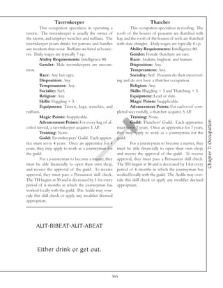 Tavernkeeper                                                Thatcher
         This occupation specializes in operating a              This occupation specializes in roofing. The
tavern. The tavernkeeper is usually the owner of         roofs of the houses of peasants are thatched with
the tavern, and employs wenches and ruffians. The        hay, and the roofs of the houses of serfs are thatched
tavernkeeper pours drinks for patrons and handles        with slate shingles. Daily wages are typically 8 s.p.
any incidents that occur. Ruffians are hired as bounc-           Ability Requirements: Intelligence 80.
ers. Daily wages are typically 7 s.p.                            Gender: Female thatchers are rare.
         Ability Requirements: Intelligence 80.                  Race: Anakim, bugbear, and human.
         Gender: Male tavernkeepers are uncom-                   Disposition: Any.
mon.                                                             Temperament: Any.
         Race: Any but ogre.                                     Sociality: Serf. Peasants do their own roof-
         Disposition: Any.                               ing and do not have a thatcher occupation.
         Temperament: Any.                                       Religion: Any.
         Sociality: Serf.                                        Skills: Haggling + 3 and Thatching + 5.
         Religion: Any.                                          Equipment: Lead or slate.
         Skills: Haggling + 3.                                   Magic Points: Inapplicable.
         Equipment: Tavern, kegs, wenches, and                   Advancement Points: For each roof com-
ruffians.                                                pleted successfully, a thatcher acquires 5 AP.
         Magic Points: Inapplicable.                             Training: None.




                                                                                                                  Chapter 7: Occupation
         Advancement Points: For every keg of al-                Guild: Thatchers’ Guild. Each apprentice
cohol served, a tavernkeeper acquires 1 AP.              must serve 7 years. Once an apprentice for 7 years,
         Training: None.                                 they may apply to work as a journeyman for the
         Guild: Tavernkeepers’ Guild. Each appren-       guild.
tice must serve 4 years. Once an apprentice for 4                For a journeyman to become a master, they
years, they may apply to work as a journeyman for        must be able financially to open their own shop,
the guild.                                               and receive the approval of the guild. To receive
         For a journeyman to become a master, they       approval, they must pass a Persuasion skill check.
must be able financially to open their own shop,         The TH begins at 30 and is decreased by 1 for every
and receive the approval of the guild. To receive        period of 6 months in which the journeyman has
approval, they must pass a Persuasion skill check.       worked locally with the guild. The Aedile may over-
The TH begins at 30 and is decreased by 1 for every      rule this skill check or apply any modifier deemed
period of 6 months in which the journeyman has           appropriate.
worked locally with the guild. The Aedile may over-
rule this skill check or apply any modifier deemed
appropriate.




      AUT.BIBEAT.AUT.ABEAT


      Either drink or get out.



                                                     305
 